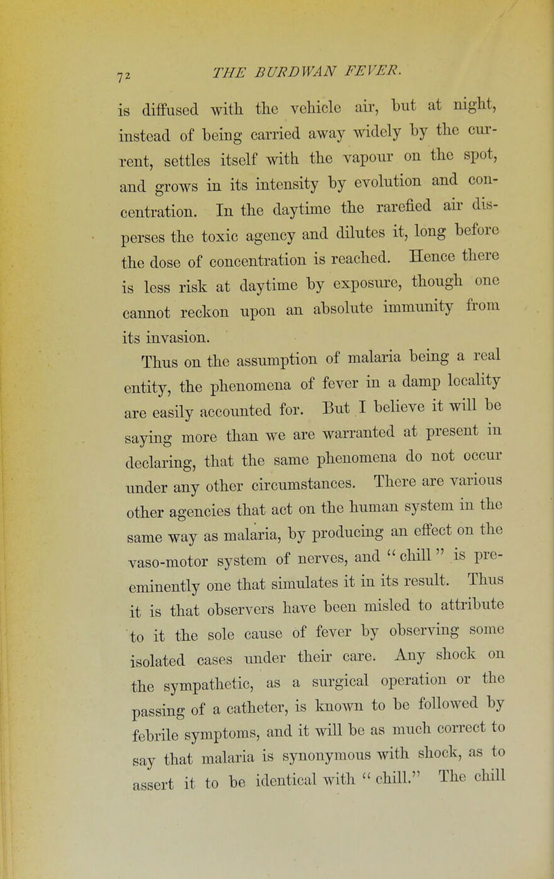 is diffused with the vehicle air, but at night, instead of being carried away widely by the cur- rent, settles itself with the vapour on the spot, and grows in its intensity by evolution and con- centration. In the daytime the rarefied air dis- perses the toxic agency and dilutes it, long before the dose of concentration is reached. Hence there is less risk at daytime by exposure, though one cannot reckon upon an absolute immunity from its invasion. Thus on the assumption of malaria being a real entity, the phenomena of fever in a damp locality are easily accounted for. But I believe it will be saying more than we are warranted at present in declaring, that the same phenomena do not occur under any other circumstances. There are various other agencies that act on the human system in the same way as malaria, by producing an effect on the vaso-motor system of nerves, and  chill is pre- eminently one that simulates it in its result. Thus it is that observers have been misled to attribute to it the sole cause of fever by observing some isolated cases under their care. Any shock on the sympathetic, as a surgical operation or the passing of a catheter, is known to be followed by febrile symptoms, and it will be as much correct to say that malaria is synonymous with shock, as to assert it to be identical with « chill» The chill