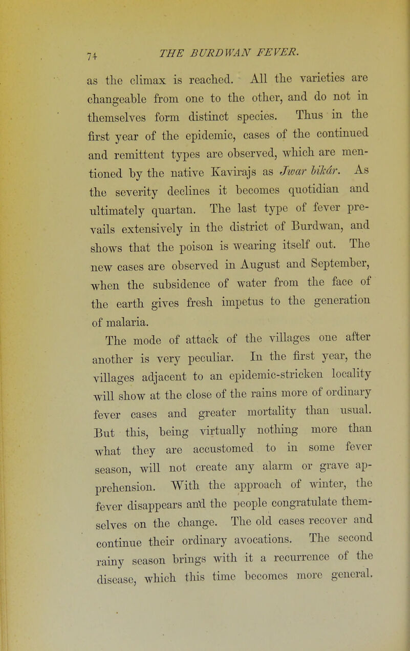 as the climax is reached. All the varieties are changeable from one to the other, and do not in themselves form distinct species. Thus in the first year of the epidemic, cases of the continued and remittent types are observed, which are men- tioned by the native Kavirajs as Jwar bilcdr. As the severity declines it becomes quotidian and ultimately quartan. The last type of fever pre- vails extensively in the district of Burdwan, and shows that the poison is wearing itself out. The new cases are observed in August and September, when the subsidence of water from the face of the earth gives fresh impetus to the generation of malaria. The mode of attack of the villages one after another is very peculiar. In the first year, the villages adjacent to an epidemic-stricken locality will show at the close of the rains more of ordinary fever cases and greater mortality than usual. But this, being virtually nothing more than what they are accustomed to in some fever season, will not create any alarm or grave ap- prehension. With the approach of winter, the fever disappears anu the people congratulate them- selves on the change. The old cases recover and continue their ordinary avocations. The second rainy season brings with it a recurrence of the disease, which this time becomes more general.