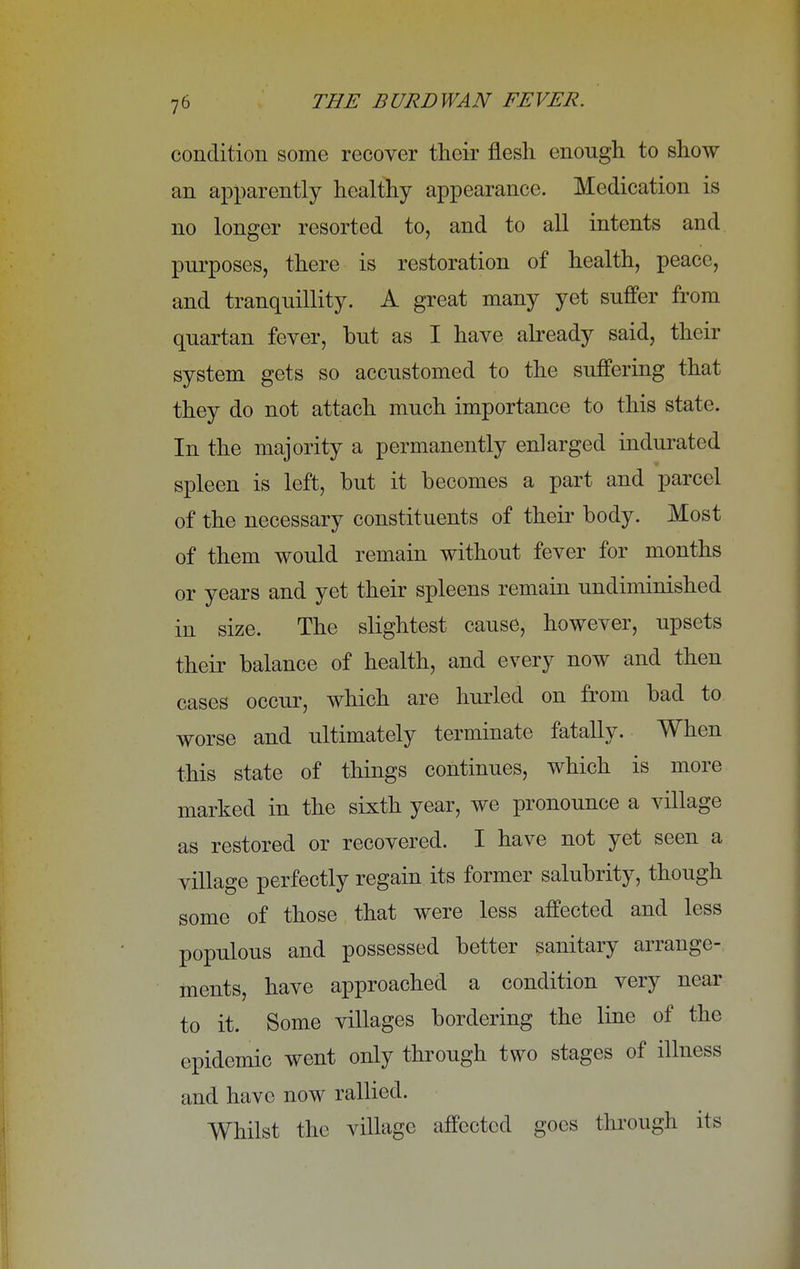 condition some recover their flesh enough to show an apparently healthy appearance. Medication is no longer resorted to, and to all intents and purposes, there is restoration of health, peace, and tranquillity. A great many yet suffer from quartan fever, but as I have already said, their system gets so accustomed to the suffering that they do not attach much importance to this state. In the majority a permanently enlarged indurated spleen is left, but it becomes a part and parcel of the necessary constituents of their body. Most of them would remain without fever for months or years and yet their spleens remain undiminished in size. The slightest cause, however, upsets their balance of health, and every now and then cases occur, which are hurled on from bad to worse and ultimately terminate fatally. When this state of things continues, which is more marked in the sixth year, we pronounce a village as restored or recovered. I have not yet seen a village perfectly regain its former salubrity, though some of those that were less affected and less populous and possessed better sanitary arrange- ments, have approached a condition very near to it. Some villages bordering the line of the epidemic went only through two stages of illness and have now rallied. Whilst the village affected goes through its