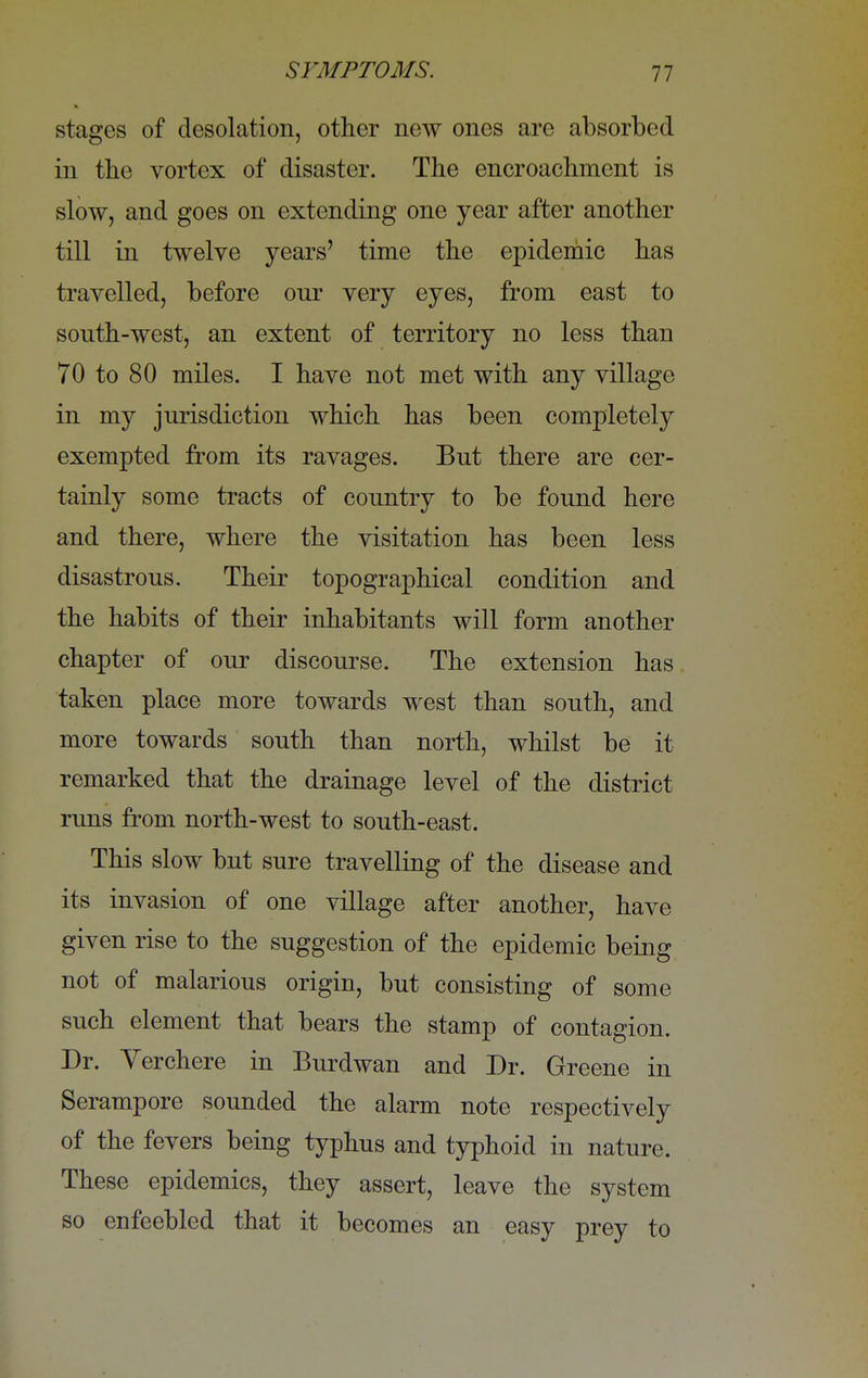 stages of desolation, other new ones are absorbed in the vortex of disaster. The encroachment is slow, and goes on extending one year after another till in twelve years' time the epidemic has travelled, before onr very eyes, from east to south-west, an extent of territory no less than 70 to 80 miles. I have not met with any village in my jurisdiction which has been completely exempted from its ravages. But there are cer- tainly some tracts of country to be found here and there, where the visitation has been less disastrous. Their topographical condition and the habits of their inhabitants will form another chapter of our discourse. The extension has taken place more towards west than south, and more towards south than north, whilst be it remarked that the drainage level of the district runs from north-west to south-east. This slow but sure travelling of the disease and its invasion of one village after another, have given rise to the suggestion of the epidemic being not of malarious origin, but consisting of some such element that bears the stamp of contagion. Dr. Verchere in Burdwan and Dr. Greene in Serampore sounded the alarm note respectively of the fevers being typhus and typhoid in nature. These epidemics, they assert, leave the system so enfeebled that it becomes an easy prey to