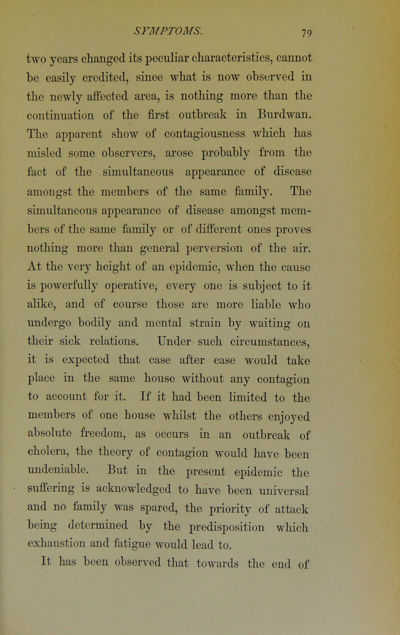 two years changed its peculiar characteristics, cannot be easily credited, since what is now observed in the newly affected area, is nothing more than the continuation of the first outbreak in Burdwan. The apparent show of contagiousness which has misled some observers, arose probably from the fact of the simultaneous appearance of disease amongst the members of the same family. The simultaneous appearance of disease amongst mem- bers of the same family or of different ones proves nothing more than general perversion of the air. At the very height of an epidemic, when the cause is powerfully operative, every one is subject to it alike, and of course those are more liable who undergo bodily and mental strain by waiting on their sick relations. Under such circumstances, it is expected that case after case would take place in the same house without any contagion to account for it. If it had been limited to the members of one house whilst the others enjoyed absolute freedom, as occurs in an outbreak of cholera, the theory of contagion would have been undeniable. But in the present epidemic the suffering is acknowledged to have been universal and no family was spared, the priority of attack being determined by the predisposition which exhaustion and fatigue would lead to. It has been observed that towards the end of