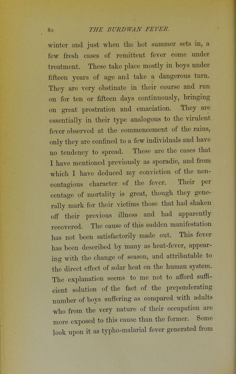 winter and just when the hot summer sets in, a few fresh cases of remittent fever come under treatment. These take place mostly in boys under fifteen years of age and take a dangerous turn. They are very obstinate in their course and run on for ten or fifteen days continuously, bringing on great prostration and emaciation. They are essentially in their type analogous to the virulent fever observed at the commencement of the rains, only they are confined to a few individuals and have no tendency to spread. These are the cases that I have mentioned previously as sporadic, and from which I have deduced my conviction of the non- contagious character of the fever. Their per centage of mortality is great, though they gene- rally mark for their victims those that had shaken off their previous illness and had apparently recovered. The cause of this sudden manifestation has not been satisfactorily made out. This fever has been described by many as heat-fever, appear- ing with the change of season, and attributable to the direct effect of solar heat on the human system. The explanation seems to me not to afford suffi- cient solution of the fact of the preponderating number of boys suffering as compared with adults who from the very nature of their occupation are more exposed to this cause than the former. Some look upon it as typho-malarial fever generated from