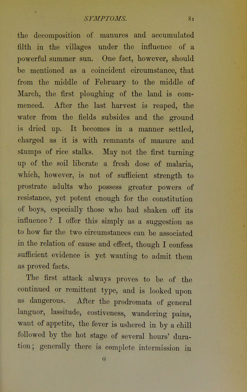 the decomposition of manures and accumulated filth in the villages under the influence of a powerful summer sun. One fact, however, should be mentioned as a coincident circumstance, that from the middle of February to the middle of March, the first ploughing of the land is com- menced. After the last harvest is reaped, the water from the fields subsides and the ground is dried up. It becomes in a manner settled, charged as it is with remnants of manure and stumps of rice stalks. May not the first turning up of the soil liberate a fresh dose of malaria, which, however, is not of sufficient strength to prostrate adults who possess greater powers of resistance, yet potent enough for the constitution of boys, especially those who had shaken off its influence ? I offer this simply as a suggestion as to how far the two circumstances can be associated in the relation of cause and effect, though I confess sufficient evidence is yet wanting to admit them as proved facts. The first attack always proves to be of the continued or remittent type, and is looked upon as dangerous. After the prodromata of general languor, lassitude, costiveness, wandering pains, want of appetite, the fever is ushered in by a chill followed by the hot stage of several hours' dura- tion; generally there is complete intermission in