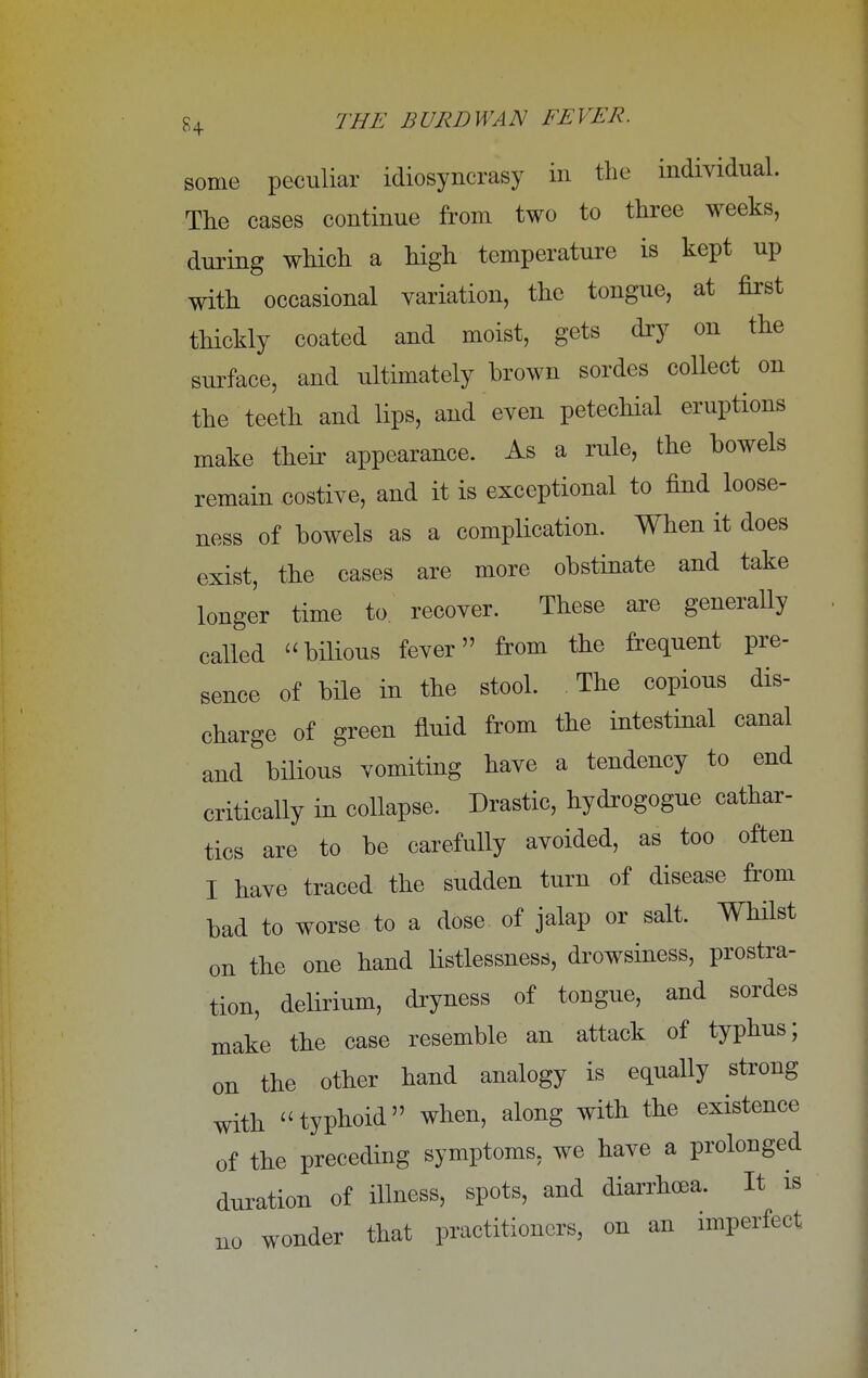 some peculiar idiosyncrasy in the individual. The cases continue from two to three weeks, during which, a high temperature is kept up with occasional variation, the tongue, at first thickly coated and moist, gets dry on the surface, and ultimately brown sordes collect on the teeth and lips, and even petechial eruptions make their appearance. As a rule, the bowels remain costive, and it is exceptional to find loose- ness of bowels as a complication. When it does exist, the cases are more obstinate and take longer time to recover. These are generally called bilious fever from the frequent pre- sence of bile in the stool. The copious dis- charge of green fluid from the intestinal canal and&bilious vomiting have a tendency to end critically in collapse. Drastic, hydrogogue cathar- tics are to be carefully avoided, as too often I have traced the sudden turn of disease from bad to worse to a dose of jalap or salt. Whilst on the one hand listlessness, drowsiness, prostra- tion, delirium, dryness of tongue, and sordes make the case resemble an attack of typhus; on the other hand analogy is equally strong with typhoid when, along with the existence of the preceding symptoms, we have a prolonged duration of illness, spots, and diarrhoea. It is no wonder that practitioners, on an imperfect