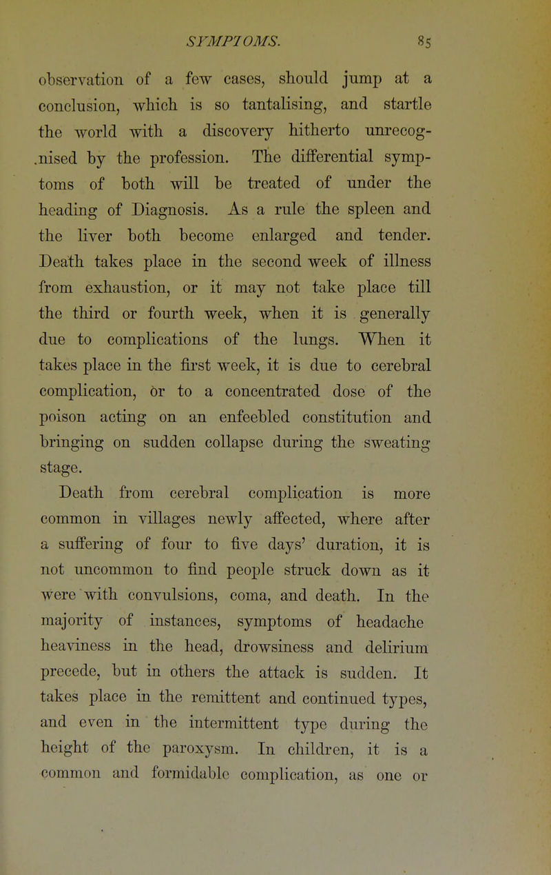 observation of a few cases, should jump at a conclusion, which is so tantalising, and startle the world with a discovery hitherto unrecog- .nised by the profession. The differential symp- toms of both will be treated of under the heading of Diagnosis. As a rule the spleen and the liver both become enlarged and tender. Death takes place in the second week of illness from exhaustion, or it may not take place till the third or fourth week, when it is generally due to complications of the lungs. When it takes place in the first week, it is due to cerebral complication, or to a concentrated dose of the poison acting on an enfeebled constitution and bringing on sudden collapse during the sweating stage. Death from cerebral complication is more common in villages newly affected, where after a suffering of four to five days' duration, it is not uncommon to find people struck down as it were with convulsions, coma, and death. In the majority of instances, symptoms of headache heaviness in the head, drowsiness and delirium precede, but in others the attack is sudden. It takes place in the remittent and continued types, and even in the intermittent type during the height of the paroxysm. In children, it is a common and formidable complication, as one or