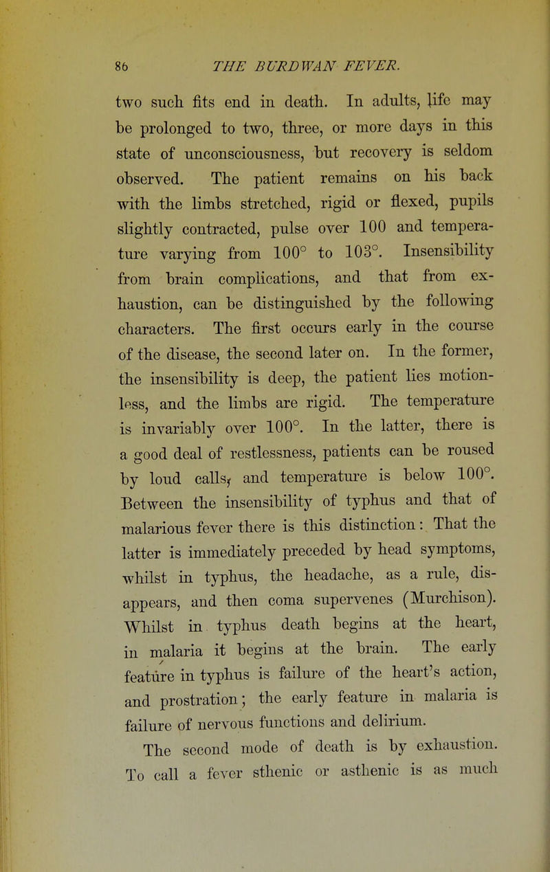 two such fits end in death. In adults, life may be prolonged to two, three, or more days in this state of unconsciousness, but recovery is seldom observed. The patient remains on his back with the limbs stretched, rigid or flexed, pupils slightly contracted, pulse over 100 and tempera- ture varying from 100° to 103°. Insensibility from brain complications, and that from ex- haustion, can be distinguished by the following characters. The first occurs early in the course of the disease, the second later on. In the former, the insensibility is deep, the patient lies motion- less, and the limbs are rigid. The temperature is invariably over 100°. In the latter, there is a good deal of restlessness, patients can be roused by loud callsj and temperature is below 100°. Between the insensibility of typhus and that of malarious fever there is this distinction: That the latter is immediately preceded by head symptoms, whilst in typhus, the headache, as a rule, dis- appears, and then coma supervenes (Murchison). Whilst in typhus death begins at the heart, in malaria it begins at the brain. The early feature in typhus is failure of the heart's action, and prostration; the early feature in malaria is failure of nervous functions and delirium. The second mode of death is by exhaustion. To call a fever sthenic or asthenic is as much