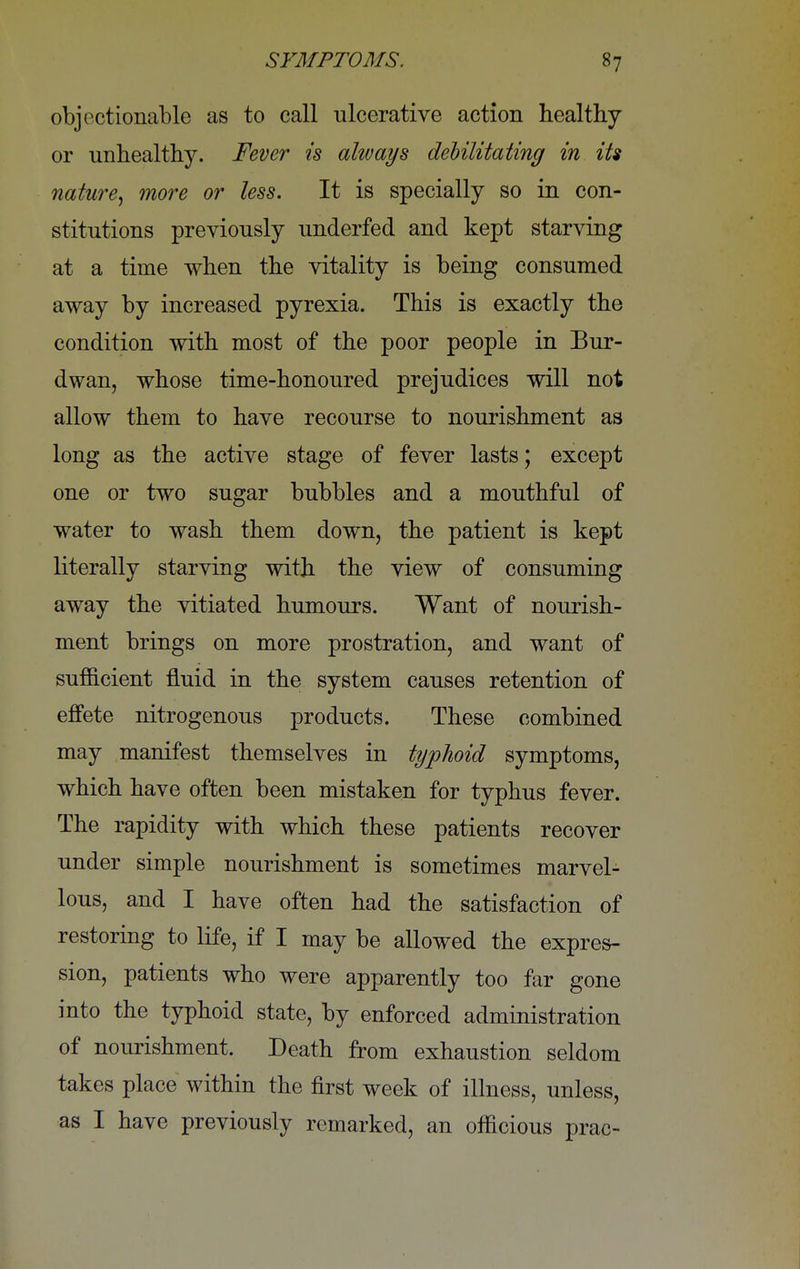 objectionable as to call ulcerative action healthy or unhealthy. Fever is always debilitating in its nature, more or less. It is specially so in con- stitutions previously underfed and kept starving at a time when the vitality is being consumed away by increased pyrexia. This is exactly the condition with most of the poor people in Bur- dwan, whose time-honoured prejudices will not allow them to have recourse to nourishment as long as the active stage of fever lasts; except one or two sugar bubbles and a mouthful of water to wash them down, the patient is kept literally starving with the view of consuming away the vitiated humours. Want of nourish- ment brings on more prostration, and want of sufficient fluid in the system causes retention of effete nitrogenous products. These combined may manifest themselves in typhoid symptoms, which have often been mistaken for typhus fever. The rapidity with which these patients recover under simple nourishment is sometimes marvel- lous, and I have often had the satisfaction of restoring to life, if I may be allowed the expres- sion, patients who were apparently too far gone into the typhoid state, by enforced administration of nourishment. Death from exhaustion seldom takes place within the first week of illness, unless, as I have previously remarked, an officious prac-