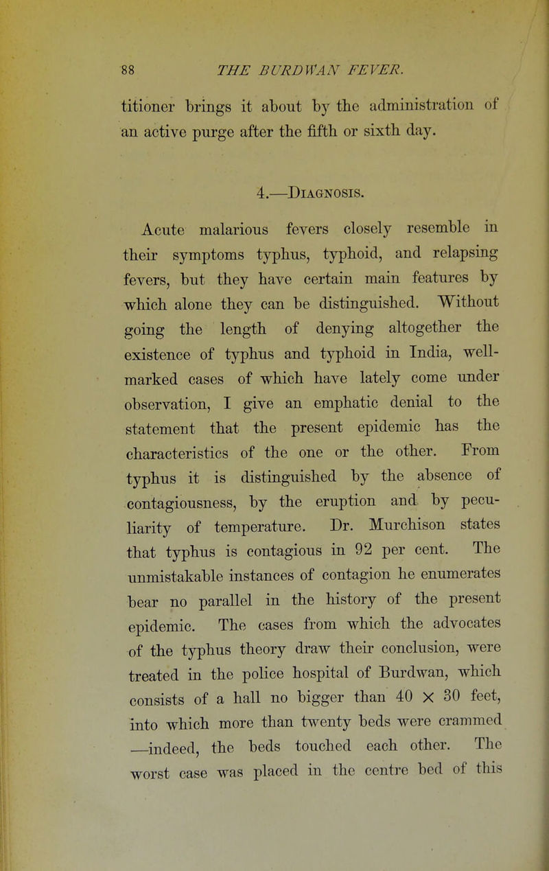 titioner brings it about by the administration of an active purge after the fifth or sixth day. 4.—Diagnosis. Acute malarious fevers closely resemble in their symptoms typhus, typhoid, and relapsing fevers, but they have certain main features by which alone they can be distinguished. Without going the length of denying altogether the existence of typhus and typhoid in India, well- marked cases of which have lately come under observation, I give an emphatic denial to the statement that the present epidemic has the characteristics of the one or the other. From typhus it is distinguished by the absence of contagiousness, by the eruption and. by pecu- liarity of temperature. Dr. Murchison states that typhus is contagious in 92 per cent. The unmistakable instances of contagion he enumerates bear no parallel in the history of the present epidemic. The cases from which the advocates of the typhus theory draw their conclusion, were treated in the police hospital of Burdwan, which consists of a hall no bigger than 40 X 30 feet, into which more than twenty beds were crammed indeed, the beds touched each other. The worst case was placed in the centre bed of this