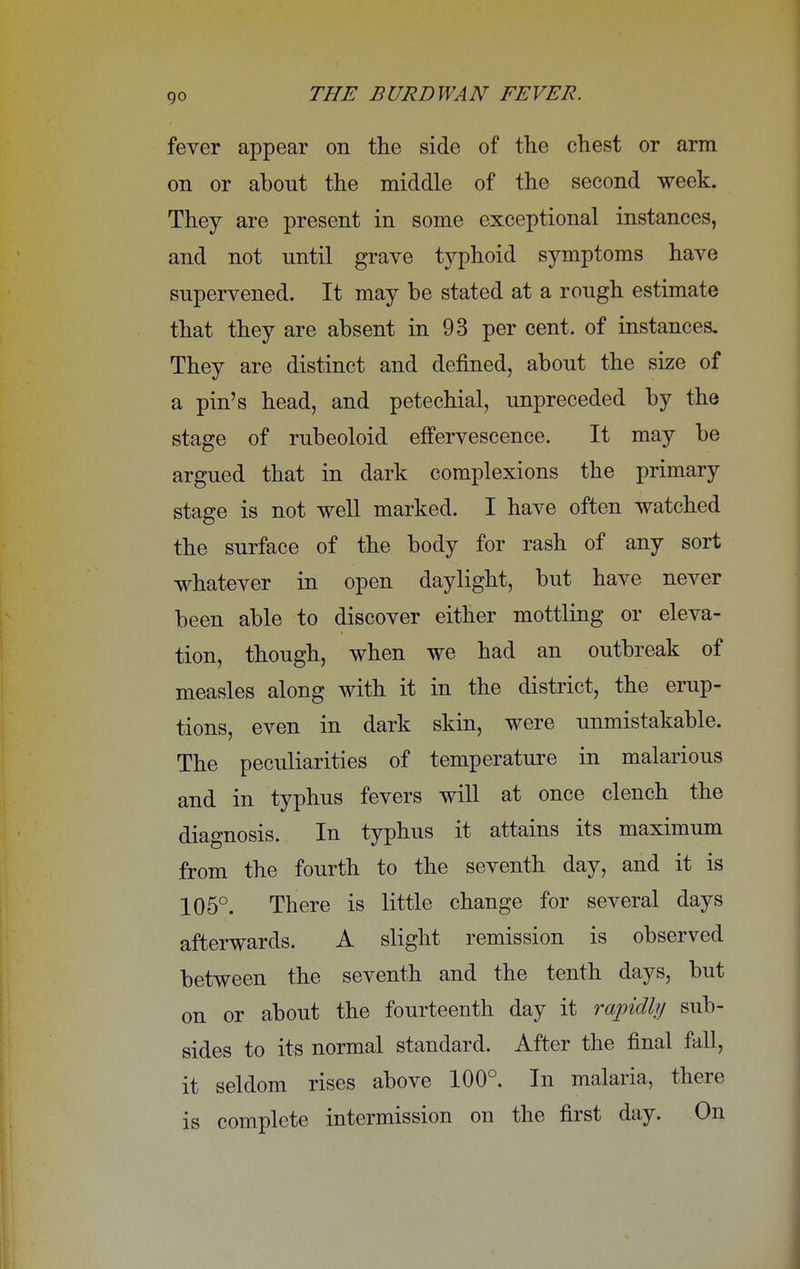 go fever appear on the side of the chest or arm on or about the middle of the second week. They are present in some exceptional instances, and not until grave typhoid symptoms have supervened. It may be stated at a rough estimate that they are absent in 93 per cent, of instances. They are distinct and denned, about the size of a pin's head, and petechial, unpreceded by the stage of rubeoloid effervescence. It may be argued that in dark complexions the primary stage is not well marked. I have often watched the surface of the body for rash of any sort whatever in open daylight, but have never been able to discover either mottling or eleva- tion, though, when we had an outbreak of measles along with it in the district, the erup- tions, even in dark skin, were unmistakable. The peculiarities of temperature in malarious and in typhus fevers will at once clench the diagnosis. In typhus it attains its maximum from the fourth to the seventh day, and it is 105°. There is little change for several days afterwards. A slight remission is observed between the seventh and the tenth days, but on or about the fourteenth day it rapidly sub- sides to its normal standard. After the final fall, it seldom rises above 100°. In malaria, there is complete intermission on the first day. On