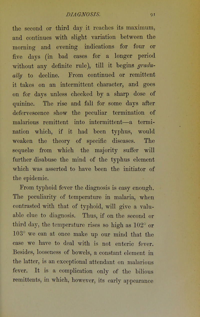 the second or third day it reaches its maximum, and continues with slight variation between the morning and evening indications for four or five days (in bad cases for a longer period without any definite rule), till it begins gradu- ally to decline. From continued or remittent it takes on an intermittent character, and goes on for days unless checked by a sharp dose of quinine. The rise and fall for some days after defervescence show the peculiar termination of malarious remittent into intermittent—a termi- nation which, if it had been typhus, would weaken the theory of specific diseases. The sequelae from which the majority suffer will further disabuse the mind of the typhus element which was asserted to have been the initiator of the epidemic. From typhoid fever the diagnosis is easy enough. The peculiarity of temperature in malaria, when contrasted with that of typhoid, will give a valu- able clue to diagnosis. Thus, if on the second or third day, the temperature rises so high as 102° or 103° we can at once make up our mind that the case we have to deal with is not enteric fever. Besides, looseness of bowels, a constant element in the latter, is an exceptional attendant on malarious fever. It is a complication only of the bilious remittents, in which, however, its early appearance