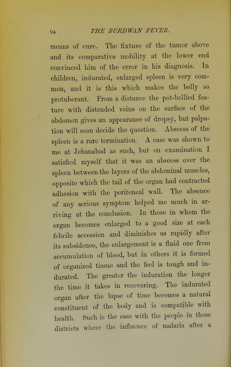 means of cure. The fixture of the tumor above and its comparative mobility at the lower end convinced him of the error in his diagnosis. In children, indurated, enlarged spleen is very com- mon, and it is this which makes the belly so protuberant. From a distance the pot-bellied fea- ture with distended veins on the surface of the abdomen gives an appearance of dropsy, but palpa- tion will soon decide the question. Abscess of the spleen is a rare termination. A case was shown to ! me at Jehanabad as such, but on examination I satisfied myself that it was an abscess over the spleen between the layers of the abdominal muscles, opposite which the tail of the organ had contracted adhesion with the peritoneal wall. The absence of any serious symptom helped me much in ar- riving at the conclusion. In those in whom the organ becomes enlarged to a good size at each febrile accession and diminishes as rapidly after its subsidence, the enlargement is a fluid one from accumulation of blood, but in others it is formed I \ of organized tissue and the feel is tough and in- ] durated. The greater the induration the longer the time it takes in recovering. The indurated organ after the lapse of time becomes a natural I constituent of the body and is compatible with I health. Such is the case with the people in those districts where the influence of malaria after a