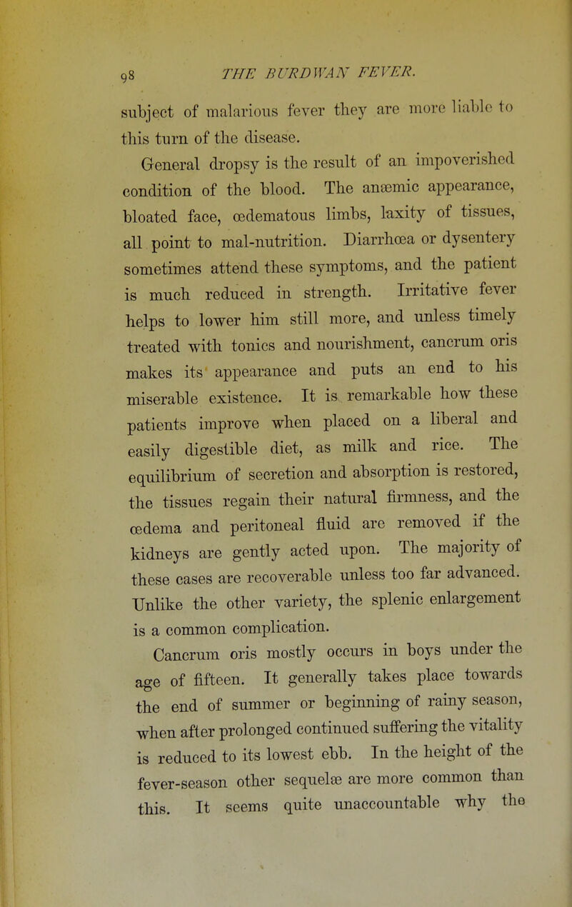 subject of malarious fever they are more liable to this turn of the disease. General dropsy is the result of an impoverished condition of the blood. The aneemic appearance, bloated face, cedematous limbs, laxity of tissues, all point to mal-nutrition. Diarrhoea or dysentery sometimes attend these symptoms, and the patient is much reduced in strength. Irritative fever helps to lower him still more, and unless timely treated with tonics and nourishment, cancrum oris makes its appearance and puts an end to his miserable existence. It is remarkable how these patients improve when placed on a liberal and easily digestible diet, as milk and rice. The equilibrium of secretion and absorption is restored, the tissues regain their natural firmness, and the oedema and peritoneal fluid are removed if the kidneys are gently acted upon. The majority of these cases are recoverable unless too far advanced. Unlike the other variety, the splenic enlargement is a common complication. Cancrum oris mostly occurs in boys under the age of fifteen. It generally takes place towards the end of summer or beginning of rainy season, when after prolonged continued suffering the vitality is reduced to its lowest ebb. In the height of the fever-season other sequelae are more common than this. It seems quite unaccountable why the