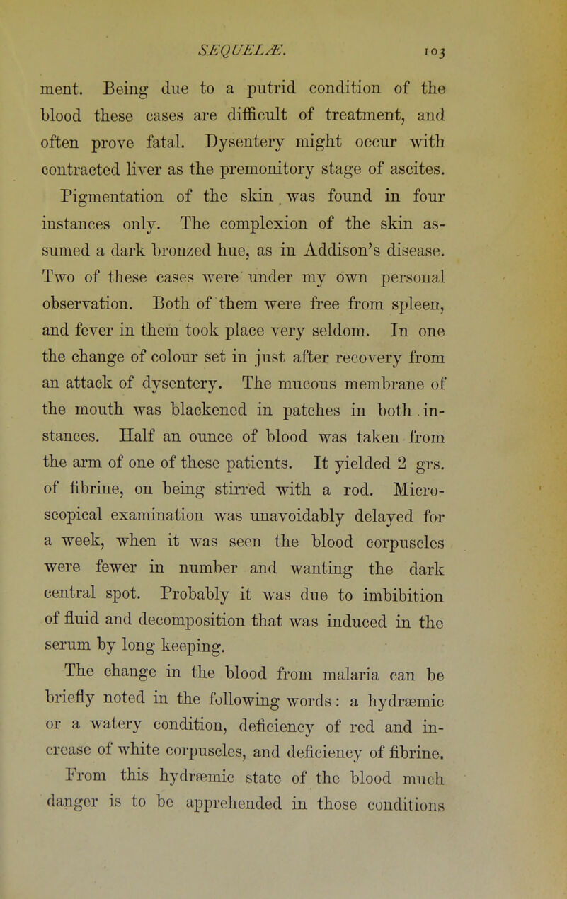 ment. Being due to a putrid condition of the blood these cases are difficult of treatment, and often prove fatal. Dysentery might occur with contracted liver as the premonitory stage of ascites. Pigmentation of the skin was found in four instances only. The complexion of the skin as- sumed a dark bronzed hue, as in Addison's disease. Two of these cases were under my own personal observation. Both of them were free from spleen, and fever in them took place very seldom. In one the change of colour set in just after recovery from an attack of dysentery. The mucous membrane of the mouth was blackened in patches in both . in- stances. Half an ounce of blood was taken from the arm of one of these patients. It yielded 2 grs. of fibrine, on being stirred with a rod. Micro- scopical examination was unavoidably delayed for a week, when it was seen the blood corpuscles were fewer in number and wanting the dark central spot. Probably it was due to imbibition of fluid and decomposition that was induced in the serum by long keeping. The change in the blood from malaria can be briefly noted in the following words: a hydrEemic or a watery condition, deficiency of red and in- crease of white corpuscles, and deficiency of fibrine. From this hydremic state of the blood much danger is to be apprehended in those conditions