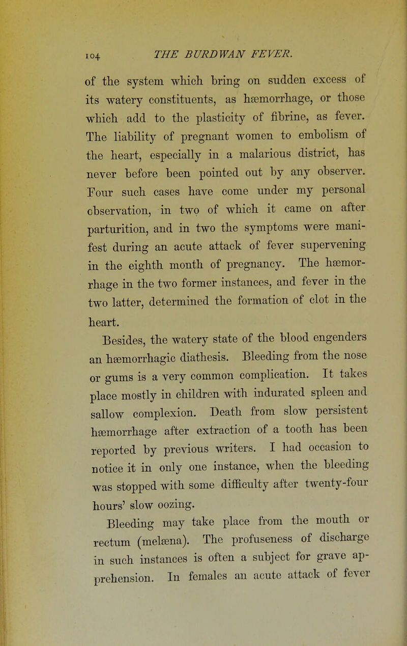 of the system which bring on sudden excess of its watery constituents, as haemorrhage, or those which add to the plasticity of fihrine, as fever. The liability of pregnant women to embolism of the heart, especially in a malarious district, has never before been pointed out by any observer. Four such cases have come under my personal observation, in two of which it came on after parturition, and in two the symptoms were mani- fest during an acute attack of fever supervening in the eighth month of pregnancy. The haemor- rhage in the two former instances, and fever in the two latter, determined the formation of clot in the heart. Besides, the watery state of the blood engenders an hemorrhagic diathesis. Bleeding from the nose or gums is a very common complication. It takes place mostly in children with indurated spleen and sallow complexion. Death from slow persistent haemorrhage after extraction of a tooth has been reported by previous writers. I had occasion to notice it in only one instance, when the bleeding was stopped with some difficulty after twenty-four hours' slow oozing. Bleeding may take place from the mouth or rectum (melama). The profuseness of discharge in such instances is often a subject for grave ap- prehension. In females an acute attack of fever