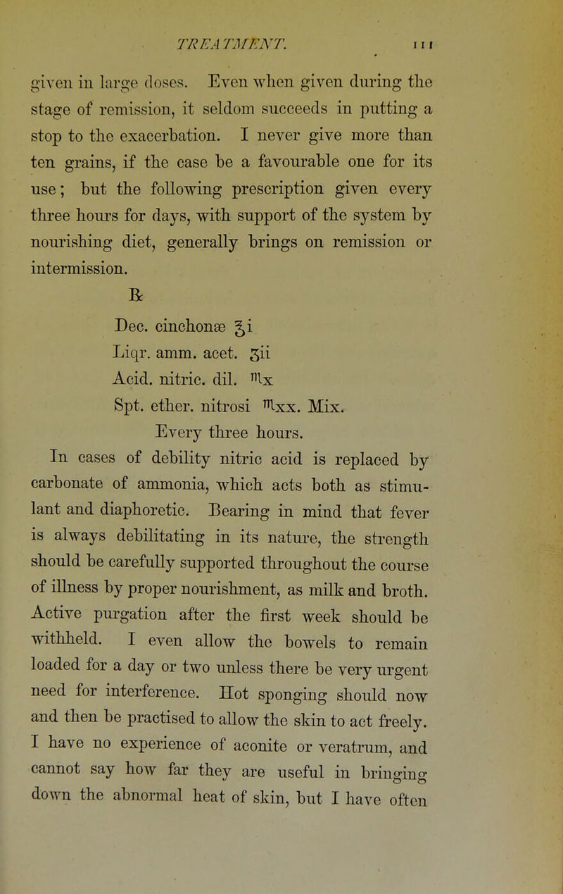 given in large doses. Even when given during the stage of remission, it seldom succeeds in putting a stop to the exacerbation. I never give more than ten grains, if the case be a favourable one for its use; but the following prescription given every three hours for days, with support of the system by nourishing diet, generally brings on remission or intermission. R Dec. cinchonas Ji Liqr. amm. acet. gii Acid, nitric, dil. nlx Spt. ether, nitrosi Ixx. Mix. Every three hours. In cases of debility nitric acid is replaced by carbonate of ammonia, which acts both as stimu- lant and diaphoretic. Bearing in mind that fever is always debilitating in its nature, the strength should be carefully supported throughout the course of illness by proper nourishment, as milk and broth. Active purgation after the first week should be withheld. I even allow the bowels to remain loaded for a day or two unless there be very urgent need for interference. Hot sponging should now and then be practised to allow the skin to act freely. I have no experience of aconite or veratrum, and cannot say how far they are useful in bringing down the abnormal heat of skin, but I have often