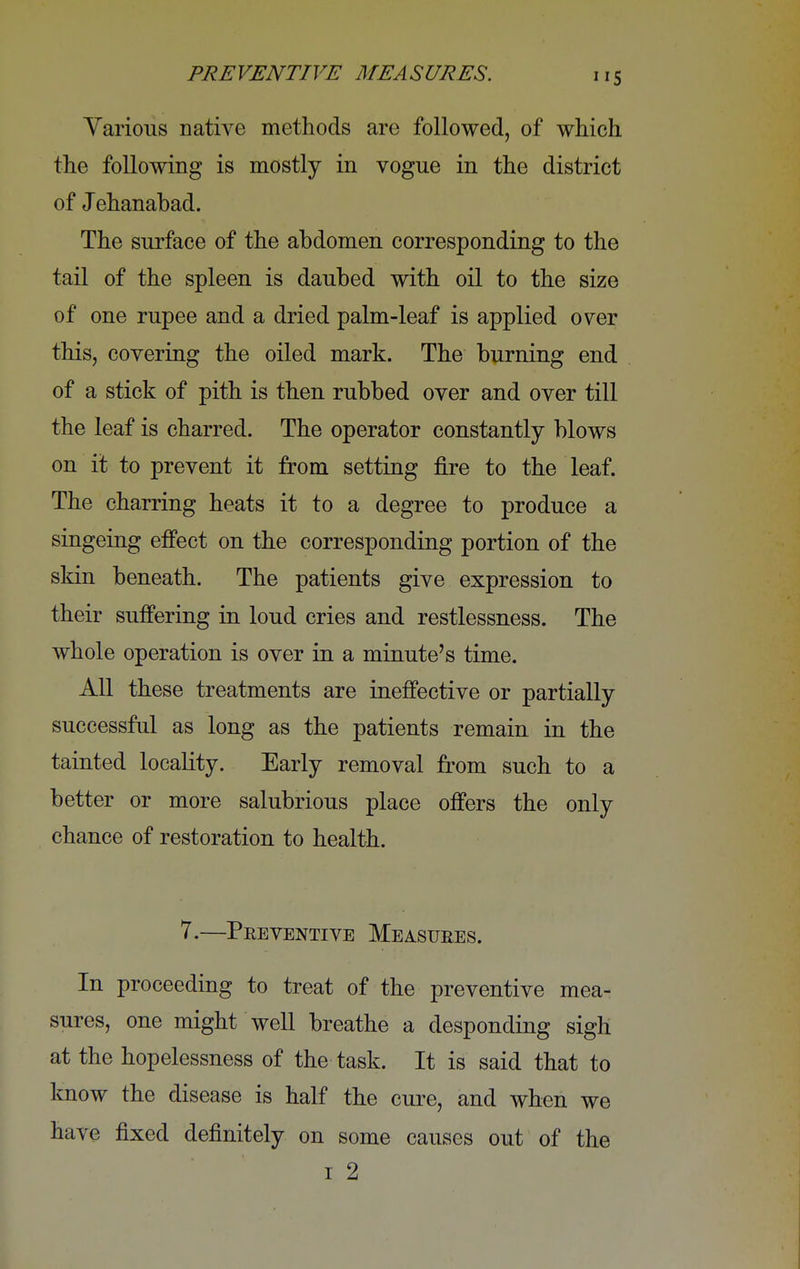 Various native methods are followed, of which the following is mostly in vogue in the district of Jehanabad. The surface of the abdomen corresponding to the tail of the spleen is daubed with oil to the size of one rupee and a dried palm-leaf is applied over this, covering the oiled mark. The burning end of a stick of pith is then rubbed over and over till the leaf is charred. The operator constantly blows on it to prevent it from setting fire to the leaf. The charring heats it to a degree to produce a singeing effect on the corresponding portion of the skin beneath. The patients give expression to their suffering in loud cries and restlessness. The whole operation is over in a minute's time. All these treatments are ineffective or partially successful as long as the patients remain in the tainted locality. Early removal from such to a better or more salubrious place offers the only chance of restoration to health. 7.—Preventive Measures. In proceeding to treat of the preventive mea- sures, one might well breathe a desponding sigh at the hopelessness of the task. It is said that to know the disease is half the cure, and when we have fixed definitely on some causes out of the i 2