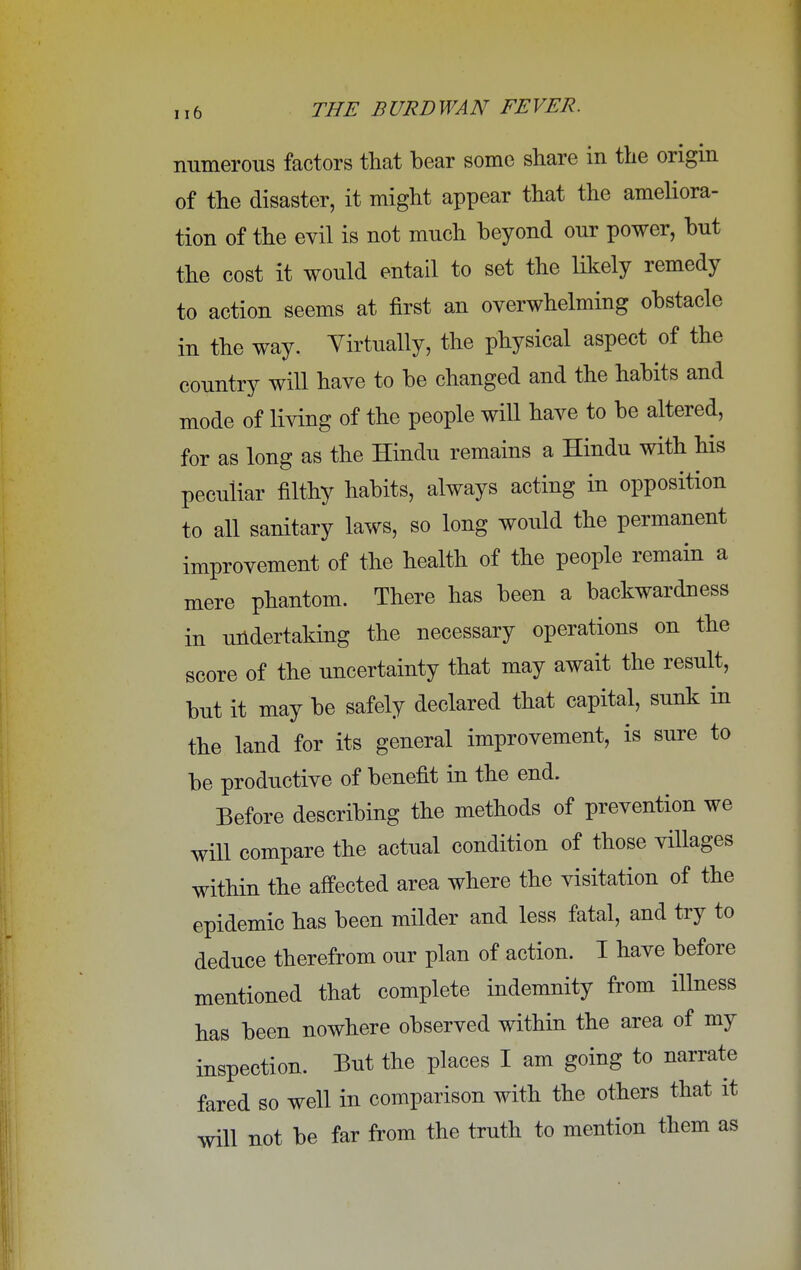 numerous factors that bear some share in the origin of the disaster, it might appear that the ameliora- tion of the evil is not much beyond our power, but the cost it would entail to set the likely remedy to action seems at first an overwhelming obstacle in the way. Virtually, the physical aspect of the country will have to be changed and the habits and mode of living of the people will have to be altered, for as long as the Hindu remains a Hindu with his peculiar filthy habits, always acting in opposition to all sanitary laws, so long would the permanent improvement of the health of the people remain a mere phantom. There has been a backwardness in undertaking the necessary operations on the score of the uncertainty that may await the result, but it may be safely declared that capital, sunk in the land for its general improvement, is sure to be productive of benefit in the end. Before describing the methods of prevention we will compare the actual condition of those villages within the affected area where the visitation of the epidemic has been milder and less fatal, and try to deduce therefrom our plan of action. I have before mentioned that complete indemnity from illness has been nowhere observed within the area of my inspection. But the places I am going to narrate fared so well in comparison with the others that it will not be far from the truth to mention them as