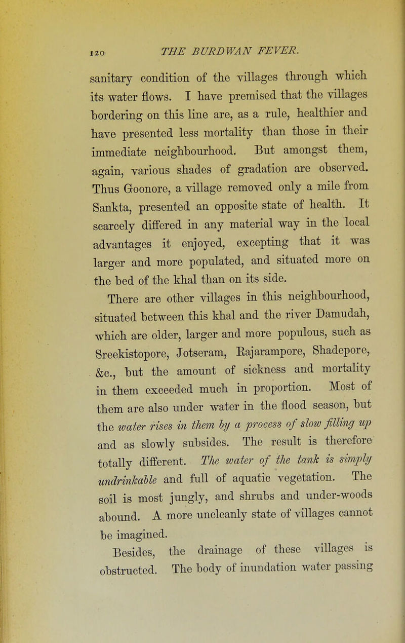 sanitary condition of the villages through which its water flows. I have premised that the villages bordering on this line are, as a rule, healthier and have presented less mortality than those in their immediate neighbourhood. But amongst them, again, various shades of gradation are observed. Thus Goonore, a village removed only a mile from Sankta, presented an opposite state of health. It scarcely differed in any material way in the local advantages it enjoyed, excepting that it was larger and more populated, and situated more on the bed of the khal than on its side. There are other villages in this neighbourhood, situated between this khal and the river Damudah, which are older, larger and more populous, such as Sreekistopore, Jotseram, Eajarampore, Shadepore, &c, but the amount of sickness and mortality in them exceeded much in proportion. Most of them are also under water in the flood season, but the water rises in them by a process of slow filling up and as slowly subsides. The result is therefore totally different. The water of the tank is simply undrinkable and full of aquatic vegetation. The soil is most jungly, and shrubs and under-woods abound. A more uncleanly state of villages cannot be imagined. Besides, the drainage of these villages is obstructed. The body of inundation water passing