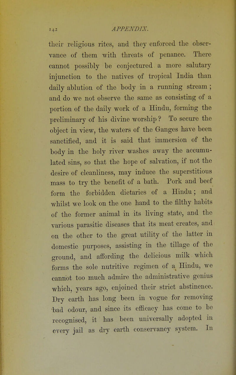 their religious rites, and they enforced the obser- vance of them with threats of penance. There cannot possibly be conjectured a more salutary injunction to the natives oi tropical India than daily ablution of the body in a running stream ; and do we not observe the same as consisting of a portion of the daily work of a Hindu, forming the preliminary of his divine worship ? To secure the object in view, the waters of the Ganges have been sanctified, and it is said that immersion of the body in the holy river washes away the accumu- lated sins, so that the hope of salvation, if not the desire of cleanliness, may induce the superstitious mass to try the benefit of a bath. Pork and beef form the forbidden dietaries of a Hindu; and whilst we look on the one hand to the filthy habits of the former animal in its living state, and the various parasitic diseases that its meat creates, and on the other to the great utility of the latter in domestic purposes, assisting in the tillage of the ground, and affording the delicious milk which forms the sole nutritive regimen of a Hindu, we cannot too much admire the administrative genius which, years ago, enjoined their strict abstinence. Dry earth has long been in vogue for removing •bad odour, and since its efficacy has come to be recognised, it has been universally adopted in every jail as dry earth conservancy system. In