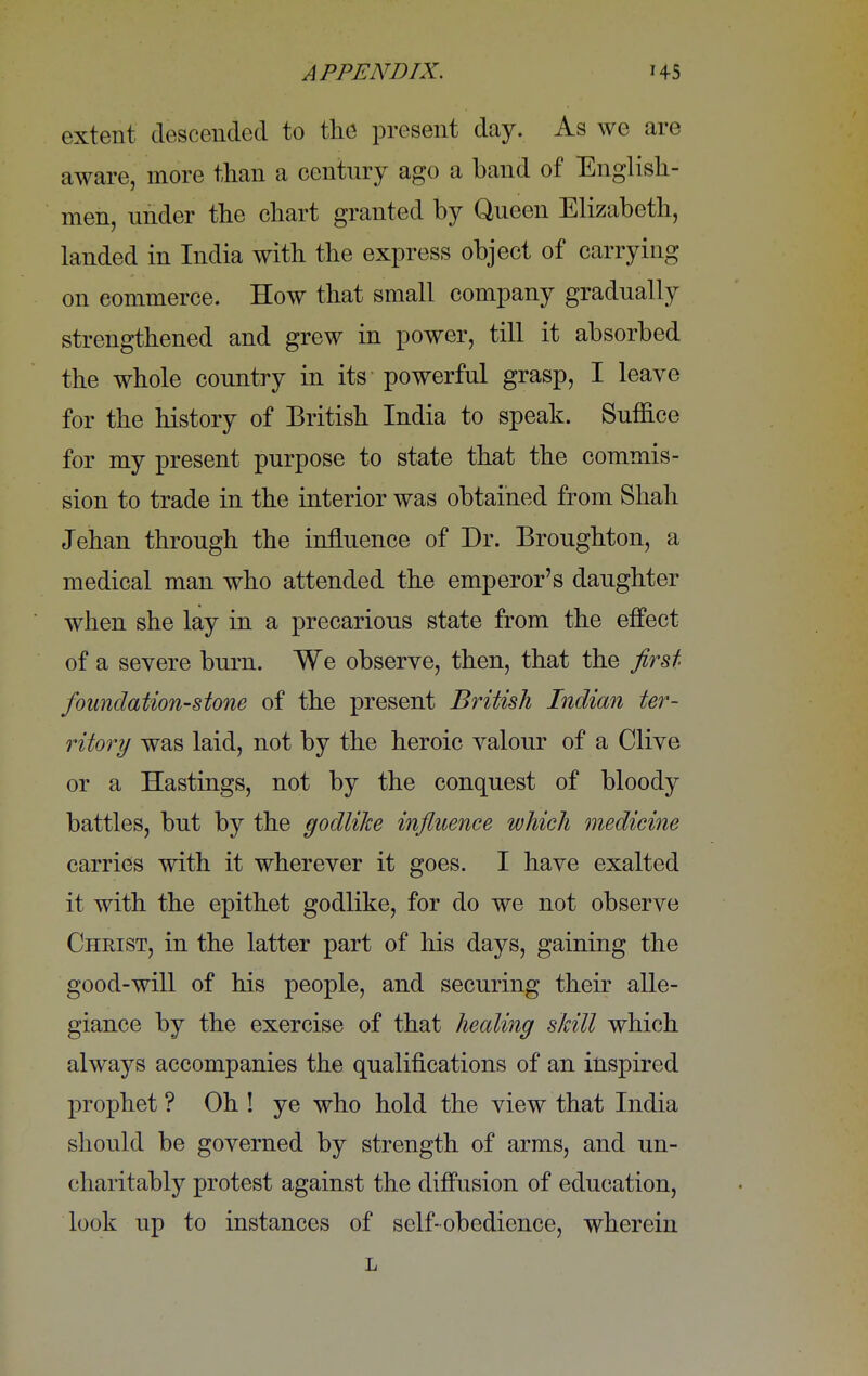 extent descended to the present day. As we are aware, more than a century ago a band of English- men, under the chart granted by Queen Elizabeth, landed in India with the express object of carrying on commerce. How that small company gradually strengthened and grew in power, till it absorbed the whole country in its powerful grasp, I leave for the history of British India to speak. Suffice for my present purpose to state that the commis- sion to trade in the interior was obtained from Shah Jehan through the influence of Dr. Broughton, a medical man who attended the emperor's daughter when she lay in a precarious state from the effect of a severe burn. We observe, then, that the first foundation-stone of the present British Indian ter- ritory was laid, not by the heroic valour of a Clive or a Hastings, not by the conquest of bloody battles, but by the godlike influence which medicine carries with it wherever it goes. I have exalted it with the epithet godlike, for do we not observe Christ, in the latter part of his days, gaining the good-will of his people, and securing their alle- giance by the exercise of that healing skill which always accompanies the qualifications of an inspired prophet ? Oh ! ye who hold the view that India should be governed by strength of arms, and un- charitably protest against the diffusion of education, look up to instances of self-obedience, wherein L