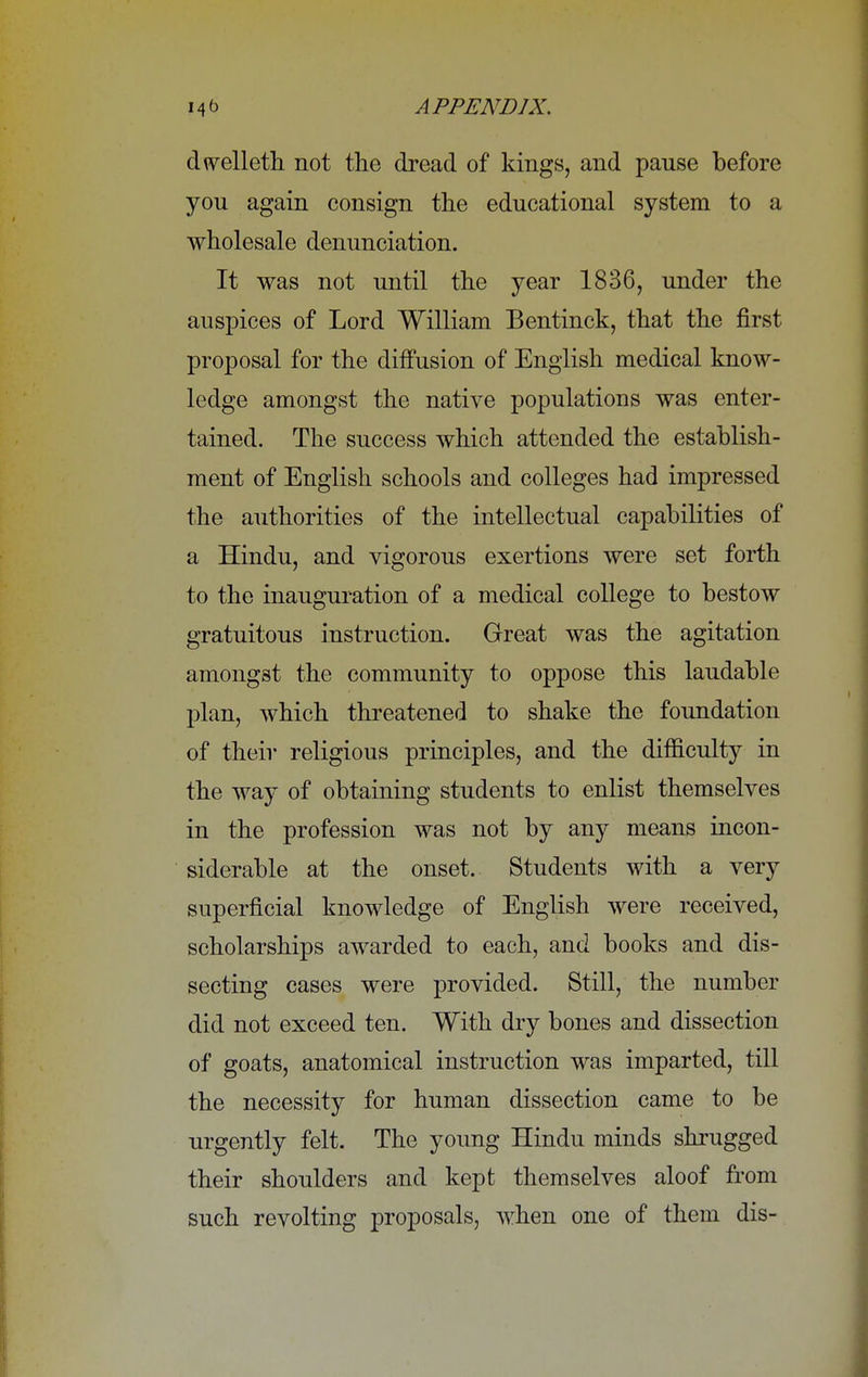 dtvelleth not the dread of kings, and pause before you again consign the educational system to a wholesale denunciation. It was not until the year 1836, under the auspices of Lord William Bentinck, that the first proposal for the diffusion of English medical know- ledge amongst the native populations was enter- tained. The success which attended the establish- ment of English schools and colleges had impressed the authorities of the intellectual capabilities of a Hindu, and vigorous exertions were set forth to the inauguration of a medical college to bestow gratuitous instruction. Great was the agitation amongst the community to oppose this laudable plan, which threatened to shake the foundation of their religious principles, and the difficulty in the way of obtaining students to enlist themselves in the profession was not by any means incon- siderable at the onset. Students with a very superficial knowledge of English were received, scholarships awarded to each, and books and dis- secting cases were provided. Still, the number did not exceed ten. With dry bones and dissection of goats, anatomical instruction was imparted, till the necessity for human dissection came to be urgently felt. The young Hindu minds shrugged their shoulders and kept themselves aloof from such revolting proposals, when one of them dis-