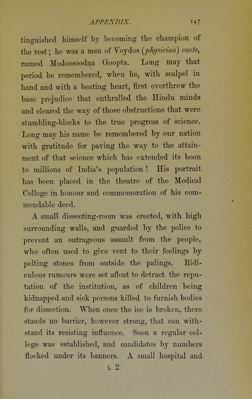 tinguished himself by becoming the champion of the rest; he was a man of Voydos (physician) caste, named Modoosoodna Goopta. Long may that period be remembered, when he, with scalpel in hand and with a beating heart, first overthrew the base prejudice that enthralled the Hindu minds and cleared the way of those obstructions that were stumbling-blocks to the true progress of science. Long may his name be remembered by our nation with gratitude for paving the way to the attain- ment of that science which has extended its boon to millions of India's population ! His portrait has been placed in the theatre of the Medical College in honour and commemoration of his com- mendable deed. A small dissecting-room was erected, with high surrounding walls, and guarded by the police to prevent an outrageous assault from the people, who often used to give vent to their feelings by pelting stones from outside the palings. Bidi- culous rumours were set afloat to detract the repu- tation of the institution, as of children being kidnapped and sick persons killed to furnish bodies for dissection. When once the ice is broken, there stands no barrier, however strong, that can with- stand its resisting influence. Soon a regular col- lege was established, and candidates by numbers flocked under its banners. A small hospital and