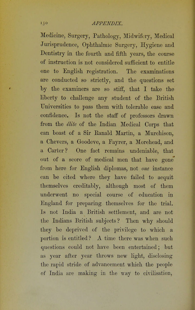 Medicine, Surgery, Pathology, Midwifery, Medical Jurisprudence, Ophthalmic Surgery, Hygiene and Dentistry in the fourth and fifth years, the course of instruction is not considered sufficient to entitle one to English registration. The examinations are conducted so strictly, and the questions set by the examiners are so stiff, that I take the liberty to challenge any student of the British Universities to pass them with tolerable ease and confidence. Is not the staff of professors drawn from the elite of the Indian Medical Corps that can boast of a Sir Eanald Martin, a Murchison, a Chevers, a Goodeve, a Fayrer, a Morehead, and a Carter? One fact remains undeniable, that out of a score of medical men that have gone* from here for English diplomas, not one instance can be cited where they have failed to acquit themselves creditably, although most of them underwent no special course of education in England for preparing themselves for the trial. Is not India a British settlement, and are not the Indians British subjects ? Then why should they be deprived of the privilege to which a portion is entitled ? A time there was when such questions could not have been entertained; but as year after year throws new light, disclosing the rapid stride of advancement which the people of India are making in the way to civilisation,