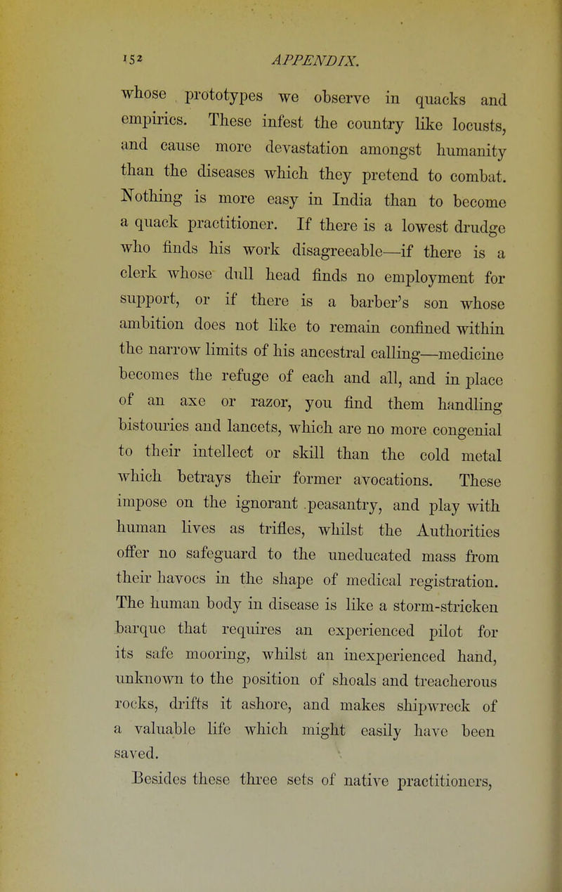 whose prototypes we observe in quacks and empirics. These infest the country like locusts, and cause more devastation amongst humanity than the diseases which they pretend to combat. Nothing is more easy in India than to become a quack practitioner. If there is a lowest drudge who finds his work disagreeable—if there is a clerk whose dull head finds no employment for support, or if there is a barber's son whose ambition does not like to remain confined within the narrow limits of his ancestral calling—medicine becomes the refuge of each and all, and in place of an axe or razor, you find them handling bistouries and lancets, which are no more congenial to their intellect or skill than the cold metal which betrays their former avocations. These impose on the ignorant .peasantry, and play with human lives as trifles, whilst the Authorities offer no safeguard to the uneducated mass from their havocs in the shape of medical registration. The human body in disease is like a storm-stricken barque that requires an experienced pilot for its safe mooring, whilst an inexperienced hand, unknown to the position of shoals and treacherous rocks, drifts it ashore, and makes shipwreck of a valuable life which might easily have been saved. Besides these three sets of native practitioners,