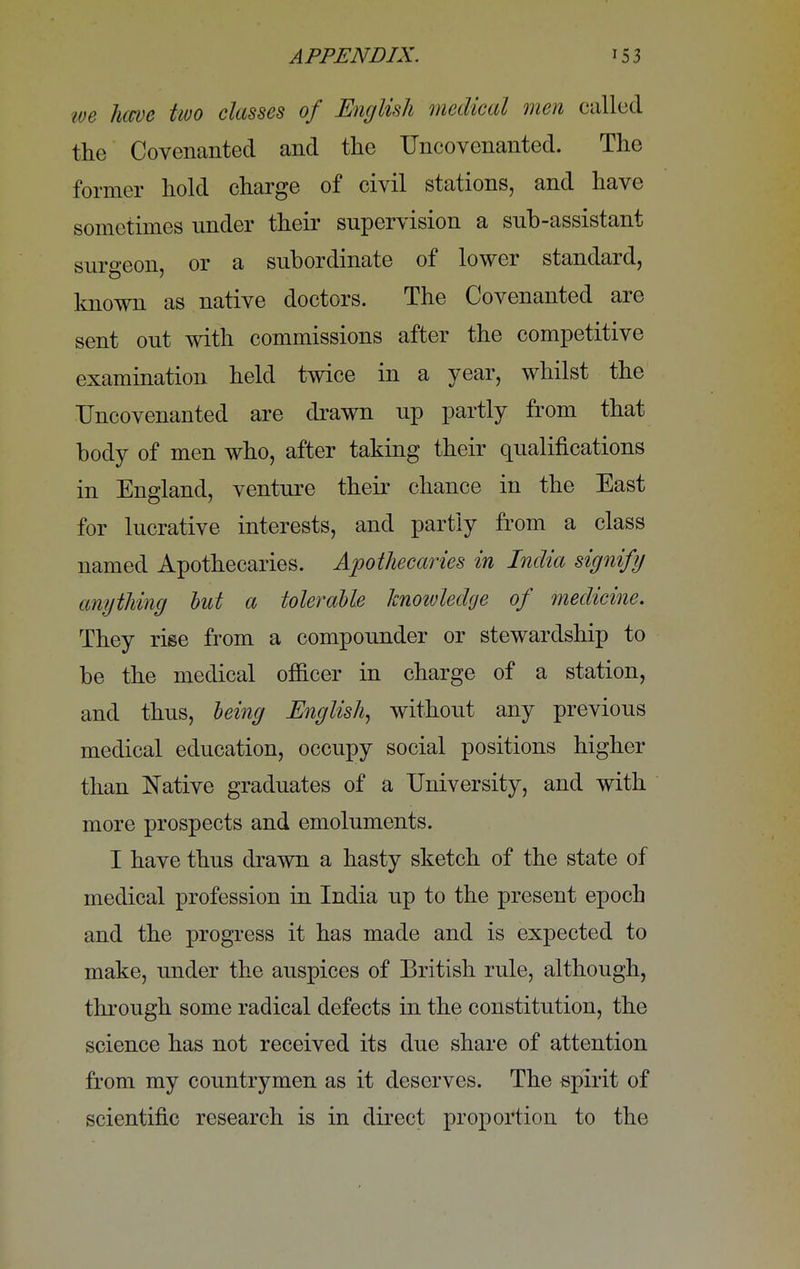 we have two classes of English medical men called the Covenanted and the Uncovenanted. The former hold charge of civil stations, and have sometimes under their supervision a sub-assistant surgeon, or a subordinate of lower standard, known as native doctors. The Covenanted are sent out with commissions after the competitive examination held twice in a year, whilst the Uncovenanted are drawn up partly from that body of men who, after taking their qualifications in England, venture their chance in the East for lucrative interests, and partly from a class named Apothecaries. Apothecaries in India signify anything hut a tolerable knowledge of medicine. They rise from a compounder or stewardship to be the medical officer in charge of a station, and thus, being English, without any previous medical education, occupy social positions higher than Native graduates of a University, and with more prospects and emoluments. I have thus drawn a hasty sketch of the state of medical profession in India up to the present epoch and the progress it has made and is expected to make, under the auspices of British rule, although, through some radical defects in the constitution, the science has not received its due share of attention from my countrymen as it deserves. The spirit of scientific research is in direct proportion to the