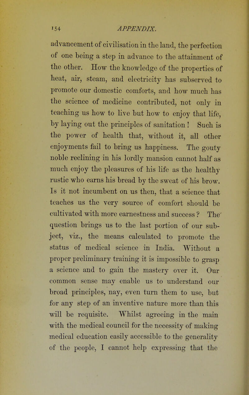 advancement of civilisation in the land, the perfection of one being a step in advance to the attainment of the other. How the knowledge of the properties of heat, air, steam, and electricity has subserved to promote our domestic comforts, and how much has the science of medicine contributed, not only in teaching us how to live but how to enjoy that life, by laying out the principles of sanitation ! Such is the power of health that, without it, all other enjoyments fail to bring us happiness. The gouty noble reclining in his lordly mansion cannot half as much enjoy the pleasures of his life as the healthy rustic who earns his bread by the sweat of his brow. Is it not incumbent on us then, that a science that teaches us the very source of comfort should be cultivated with more earnestness and success ? The question brings us to the last portion of our sub- ject, viz., the means calculated to promote the status of medical science in India. Without a proper preliminary training it is impossible to grasp a science and to gain the mastery over it. Our common sense may enable us to understand our broad principles, nay, even turn them to use, but for any step of an inventive nature more than this will be requisite. Whilst agreeing in the main with the medical council for the necessity of making medical education easily accessible to the generality of the people, I cannot help expressing that the