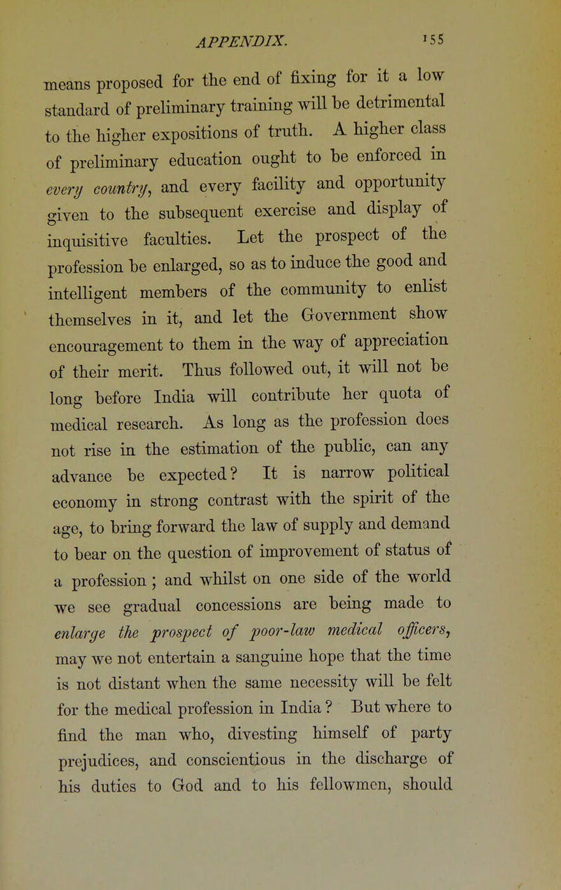 means proposed for the end of fixing for it a low standard of preliminary training will be detrimental to the higher expositions of trnth. A higher class of preliminary education ought to be enforced in every country, and every facility and opportunity given to the subsequent exercise and display of inquisitive faculties. Let the prospect of the profession be enlarged, so as to induce the good and intelligent members of the community to enlist themselves in it, and let the Government show encouragement to them in the way of appreciation of their merit. Thus followed out, it will not be long before India will contribute her quota of medical research. As long as the profession does not rise in the estimation of the public, can any advance be expected? It is narrow political economy in strong contrast with the spirit of the age, to bring forward the law of supply and demand to bear on the question of improvement of status of a profession; and whilst on one side of the world we see gradual concessions are being made to enlarge the prospect of poor-law medical officers, may we not entertain a sanguine hope that the time is not distant when the same necessity will be felt for the medical profession in India ? But where to find the man who, divesting himself of party prejudices, and conscientious in the discharge of his duties to God and to his fellowmcn, should