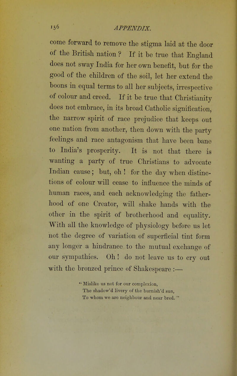 come forward to remove the stigma laid at the door of the British nation ? If it be true that England does not sway India for her own benefit, but for the good of the children of the soil, let her extend the boons in equal terms to all her subjects, irrespective of colour and creed. If it be true that Christianity does not embrace, in its broad Catholic signification, the narrow spirit of race prejudice that keeps out one nation from another, then down with the party feelings and race antagonism that have been bane to India's prosperity. It is not that there is wanting a party of true Christians to advocate Indian cause; but, oh ! for the day when distinc- tions of colour will cease to influence the minds of human races, and each acknowledging the father- hood of one Creator, will shake hands with the other in the spirit of brotherhood and equality. With all the knowledge of physiology before us let not the degree of variation of superficial tint form any longer a hindrance to the mutual exchange of our sympathies. Oh! do not leave us to cry out with the bronzed prince of Shakespeare :—  Mislike us not for our complexion, The shadow'd livery of the burnish'd sun, To whom we are neighbour and near bred. 