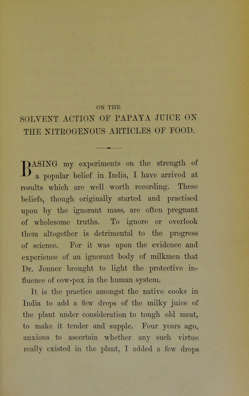 ON THE SOLVENT ACTION OF PAPAYA JUICE ON THE NITBOGENOUS AETICLES OF FOOD. BASING my experiments on the strength of a popular belief in India, I have arrived at results which are well worth recording. These beliefs, though originally started and practised upon by the ignorant mass, are often pregnant of wholesome truths. To ignore or overlook them altogether is detrimental to the progress of science. For it was upon the evidence and experience of an ignorant body of milkmen that Dr. Jenner brought to light the protective in- fluence of cow-pox in the human system. It is the practice amongst the native cooks in India to add a few drops of the milky juice of the plant under consideration to tough old meat, to make it tender and supple. Four years ago, anxious to ascertain whether any such virtue really existed in the plant, I added a few drops