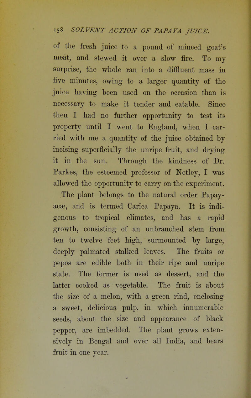of the fresh juice to a pound of minced goat's meat, and stewed it over a slow fire. To my surprise, the whole ran into a diffluent mass in five minutes, owing to a larger quantity of the juice having been used on the occasion than is necessary to make it tender and eatable. Since then I had no further opportunity to test its property until I went to England, when I car- ried with me a quantity of the juice obtained by incising superficially the unripe fruit, and drying it in the sun. Through the kindness of Dr. Parkes, the esteemed professor of Netley, I was allowed the opportunity to carry on the experiment. The plant belongs to the natural order Papay- acae, and is termed Carica Papaya. It is indi- genous to tropical climates, and has a rapid growth, consisting of an unbranched stem from ten to twelve feet high, surmounted by large, deeply palmated stalked leaves. The fruits or pepos are edible both in their ripe and unripe state. The former is used as dessert, and the latter cooked as vegetable. The fruit is about the size of a melon, with a green rind, enclosing a sweet, delicious pnlp, in which innumerable seeds, about the size and appearance of black pepper, are imbedded. The plant grows exten- sively in Bengal and over all India, and bears fruit in one year.