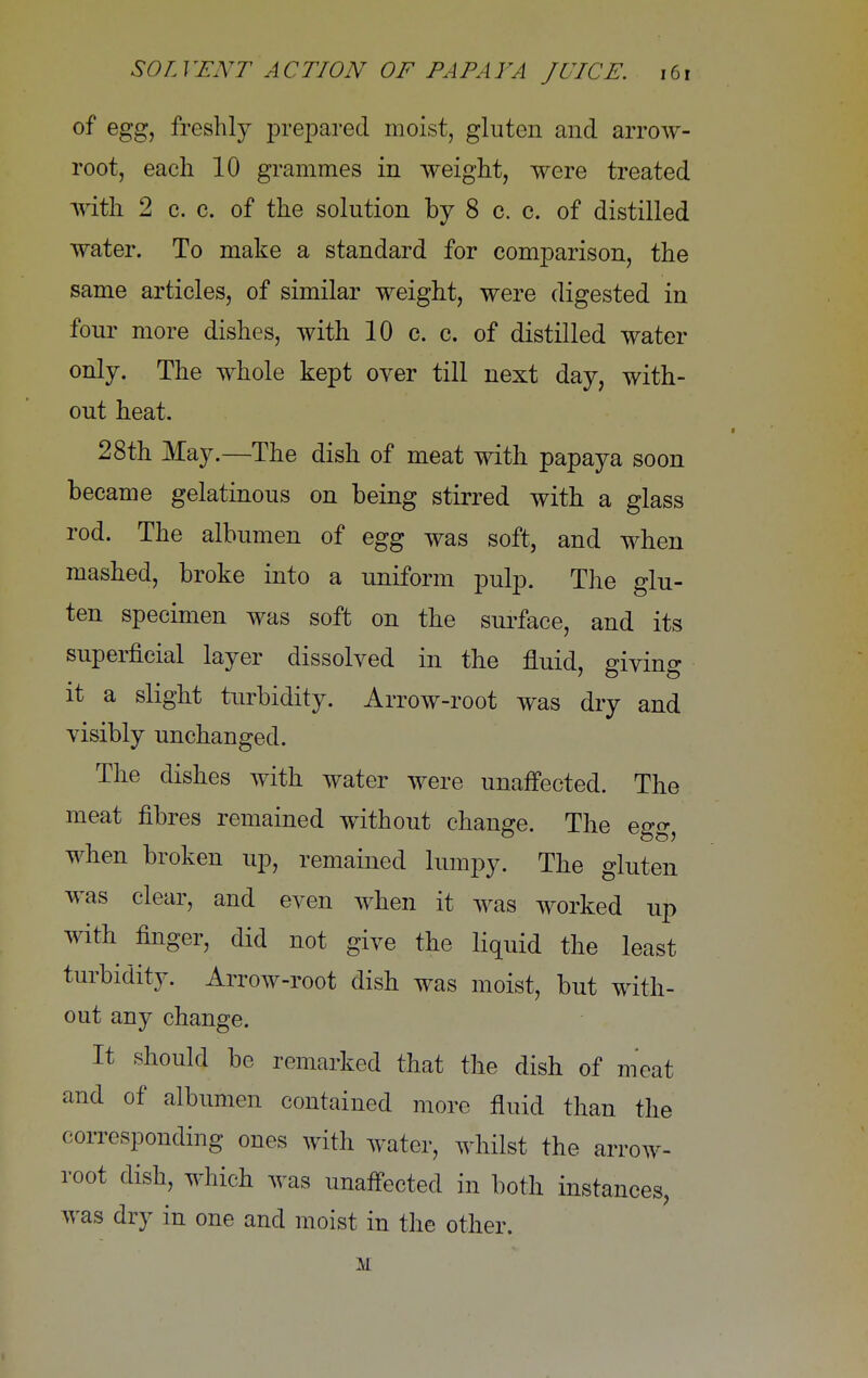 of egg, freshly prepared moist, gluten and arrow- root, each 10 grammes in weight, were treated with 2 c. c. of the solution by 8 c. c. of distilled water. To make a standard for comparison, the same articles, of similar weight, were digested in four more dishes, with 10 c. c. of distilled water only. The whole kept over till next day, with- out heat. 28th May.—The dish of meat with papaya soon became gelatinous on being stirred with a glass rod. The albumen of egg was soft, and when mashed, broke into a uniform pulp. The glu- ten specimen was soft on the surface, and its superficial layer dissolved in the fluid, giving it a slight turbidity. Arrow-root was dry and visibly unchanged. The dishes with water were unaffected. The meat fibres remained without change. The egg, when broken up, remained lumpy. The gluten was clear, and even when it was worked up with finger, did not give the liquid the least turbidity. Arrow-root dish was moist, but with- out any change. It should be remarked that the dish of meat and of albumen contained more fluid than the corresponding ones with water, whilst the arrow- root dish, which was unaffected in both instances, was dry in one and moist in the other.