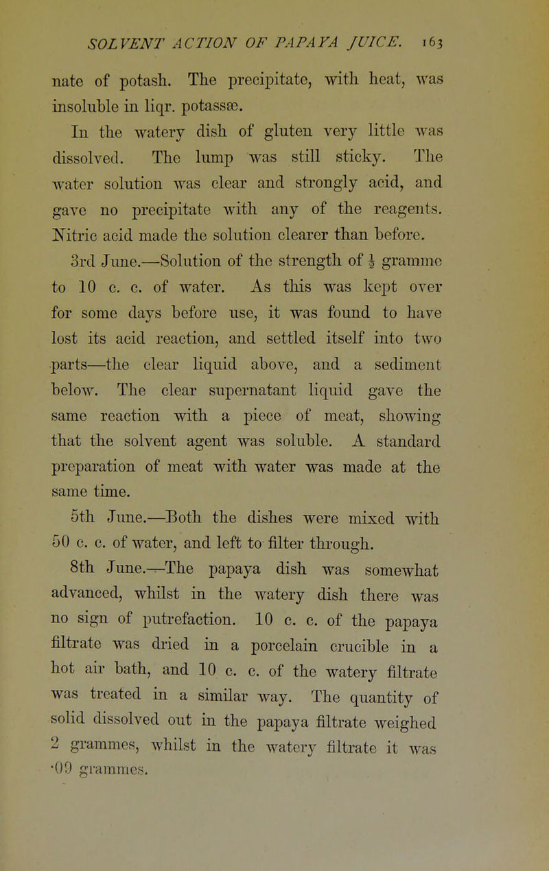 nate of potash. The precipitate, with heat, was insoluble in liqr. potassse. In the watery dish of gluten very little was dissolved. The lump was still sticky. The water solution was clear and strongly acid, and gave no precipitate with any of the reagents. Mtric acid made the solution clearer than before. 3rd June.—Solution of the strength of i gramme to 10 c. c. of water. As this was kept over for some days before use, it was found to have lost its acid reaction, and settled itself into two parts—the clear liquid above, and a sediment below. The clear supernatant liquid gave the same reaction with a piece of meat, showing that the solvent agent was soluble. A standard preparation of meat with water was made at the same time. 5th June.—Both the dishes were mixed with 50 c. c. of water, and left to filter through. 8th June.^The papaya dish was somewhat advanced, whilst in the watery dish there was no sign of putrefaction. 10 c. c. of the papaya filtrate was dried in a porcelain crucible in a hot air bath, and 10 c. c. of the watery filtrate was treated in a similar way. The quantity of solid dissolved out in the papaya filtrate weighed 2 grammes, whilst in the watery filtrate it was •09 grammes.