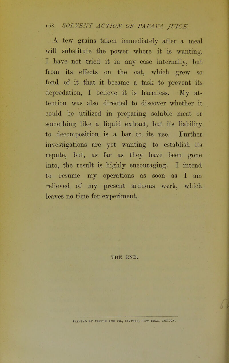 A few grains taken immediately after a meal will substitute the power where it is wanting. I have not tried it in any case internally, but from its effects on the cat, which grew so fond of it that it became a task to prevent its depredation, I believe it is harmless. My at- tention was also directed to discover whether it could be utilized in preparing soluble meat or something like a liquid extract, but its liability to decomposition is a bar to its use. Further investigations are yet wanting to establish its repute, but, as far as they have been gone into, the result is highly encouraging. I intend to resume my operations as soon as I am relieved of my present arduous werk, which leaves no time for experiment. THE END. PUINTKD BY VIUTUK AND CO., LIMITED, CITY ROAD, LOXDOX.