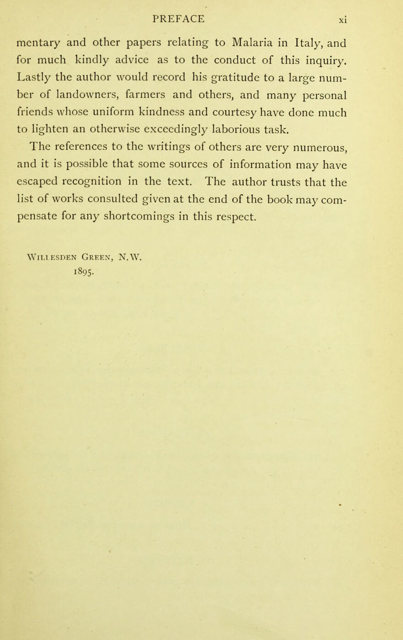 mcntary and other papers relating to Malaria in Italy, and for much kindly advice as to the conduct of this inquiry. Lastly the author would record his gratitude to a large num- ber of landowners, farmers and others, and many personal friends whose uniform kindness and courtesy have done much to lighten an otherwise exceedingly laborious task. The references to the writings of others are very numerous, and it is possible that some sources of information may have escaped recognition in the text. The author trusts that the list of works consulted given at the end of the book may com- pensate for any shortcomings in this respect. WiLi ESDEN Green, N.W. 1895.