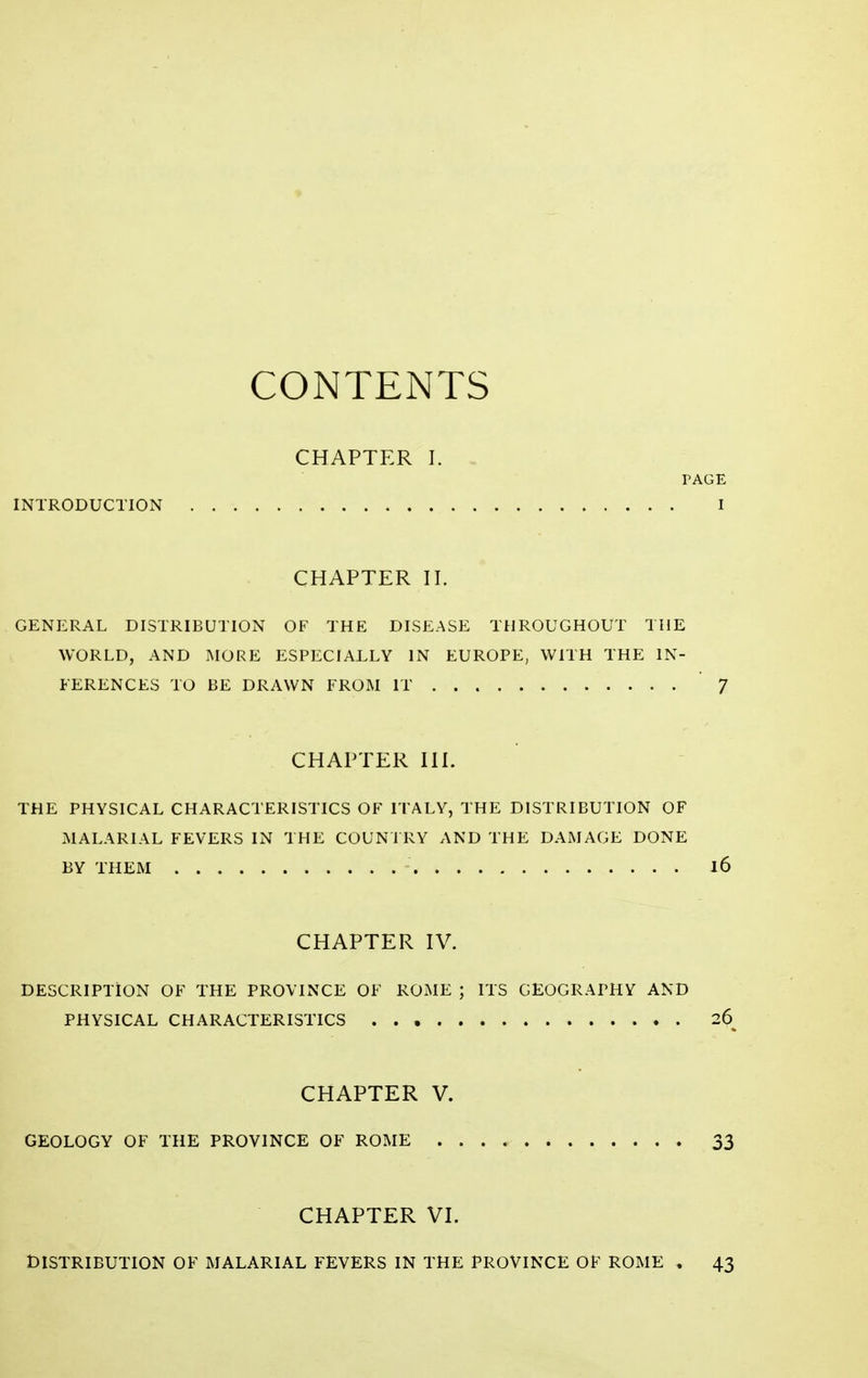 CONTENTS CHAPTER I. - PAGE INTRODUCTION I CHAPTER 11. GENERAL DISTRIBUTION OF THE DISEASE THROUGHOUT THE WORLD, AND MORE ESPECIALLY IN EUROPE, WITH THE IN- FERENCES TO BE DRAWN FROM IT '7 CHAPTER III. THE PHYSICAL CHARACTERISTICS OF ITALY, THE DISTRIBUTION OF MALARIAL FEVERS IN THE COUNTRY AND THE DAMAGE DONE BY THEM 16 CHAPTER IV. DESCRIPTION OF THE PROVINCE OF ROME ; ITS GEOGRAPHY AND PHYSICAL CHARACTERISTICS 26^ CHAPTER V. GEOLOGY OF THE PROVINCE OF ROME 33 CHAPTER VI. DISTRIBUTION OF MALARIAL FEVERS IN THE PROVINCE OF ROME , 43
