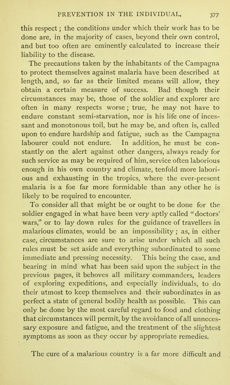 this respect; the conditions under which their work has to be done are, in the majority of cases, beyond their own control, and but too often are eminently calculated to increase their liability to the disease. The precautions taken by the inhabitants of the Campagna to protect themselves against malaria have been described at length, and, so far as their limited means will allow, they obtain a certain measure of success. Bad though their circumstances may be, those of the soldier and explorer are often in many respects worse ; true, he may not have to endure constant semi-starvation, nor is his life one of inces- sant and monotonous toil, but he may be, and often is, called upon to endure hardship and fatigue, such as the Campagna labourer could not endure. In addition, he must be con- stantly on the alert against other dangers, always ready for such service as may be required of him, service often laborious enough in his own country and climate, tenfold more labori- ous and exhausting in the tropics, where the ever-present malaria is a foe far more formidable than any other he is likely to be required to encounter. To consider all that might be or ought to be done for the soldier engaged in what have been very aptly called  doctors' wars, or to lay down rules for the guidance of travellers in malarious climates, would be an impossibility; as, in either case, circumstances are sure to arise under which all such rules must be set aside and everything subordinated to some immediate and pressing necessity. This being the case, and bearing in mind what has been said upon the subject in the previous pages, it behoves all military commanders, leaders of exploring expeditions, and especially individuals, to do their utmost to keep themselves and their subordinates in as perfect a state of general bodily health as possible. This can only be done by the most careful regard to food and clothing that circumstances will permit, by the avoidance of all unneces- sary exposure and fatigue, and the treatment of the slightest symptoms as soon as they occur by appropriate remedies. The cure of a malarious country is a far more difficult and