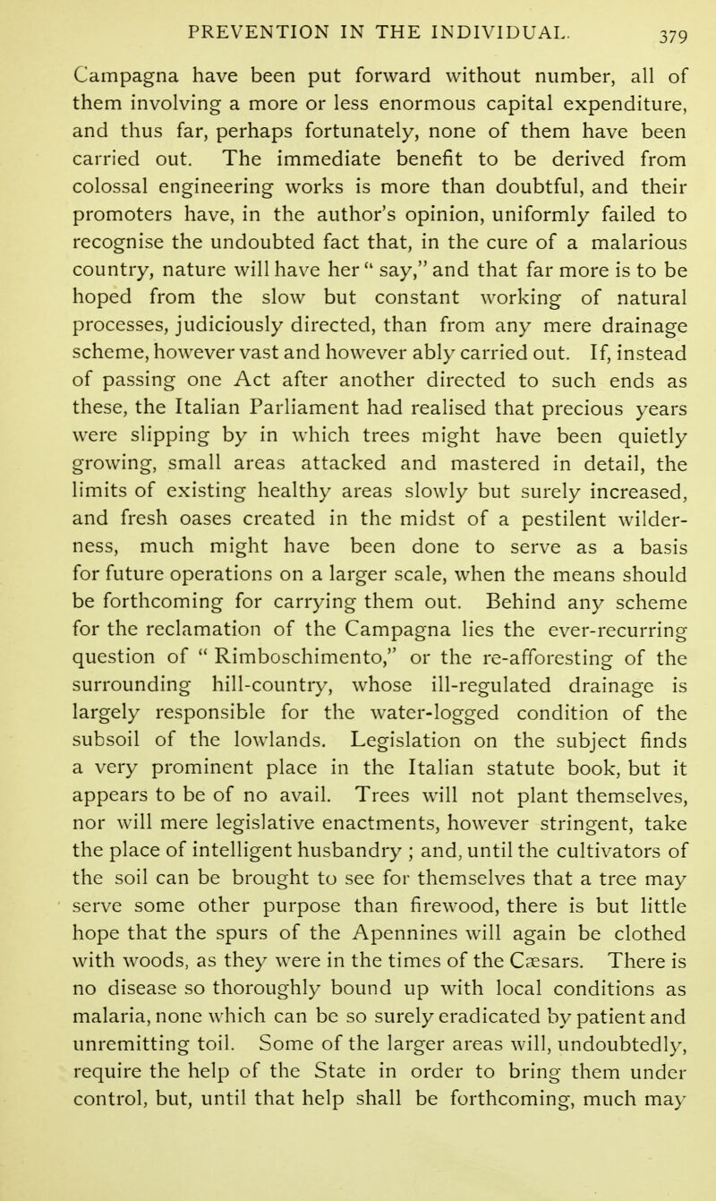 Campagna have been put forward without number, all of them involving a more or less enormous capital expenditure, and thus far, perhaps fortunately, none of them have been carried out. The immediate benefit to be derived from colossal engineering works is more than doubtful, and their promoters have, in the author's opinion, uniformly failed to recognise the undoubted fact that, in the cure of a malarious country, nature will have her say, and that far more is to be hoped from the slow but constant working of natural processes, judiciously directed, than from any mere drainage scheme, however vast and however ably carried out. If, instead of passing one Act after another directed to such ends as these, the Italian Parliament had realised that precious years were slipping by in which trees might have been quietly growing, small areas attacked and mastered in detail, the limits of existing healthy areas slowly but surely increased, and fresh oases created in the midst of a pestilent wilder- ness, much might have been done to serve as a basis for future operations on a larger scale, when the means should be forthcoming for carrying them out. Behind any scheme for the reclamation of the Campagna lies the ever-recurring question of Rimboschimento, or the re-afforesting of the surrounding hill-country, whose ill-regulated drainage is largely responsible for the water-logged condition of the subsoil of the lowlands. Legislation on the subject finds a very prominent place in the Italian statute book, but it appears to be of no avail. Trees will not plant themselves, nor will mere legislative enactments, however stringent, take the place of intelligent husbandry ; and, until the cultivators of the soil can be brought to see for themselves that a tree may serve some other purpose than firewood, there is but little hope that the spurs of the Apennines will again be clothed with woods, as they were in the times of the Caesars. There is no disease so thoroughly bound up with local conditions as malaria, none which can be so surely eradicated by patient and unremitting toil. Some of the larger areas will, undoubtedl}-, require the help of the State in order to bring them under control, but, until that help shall be forthcoming, much ma}-