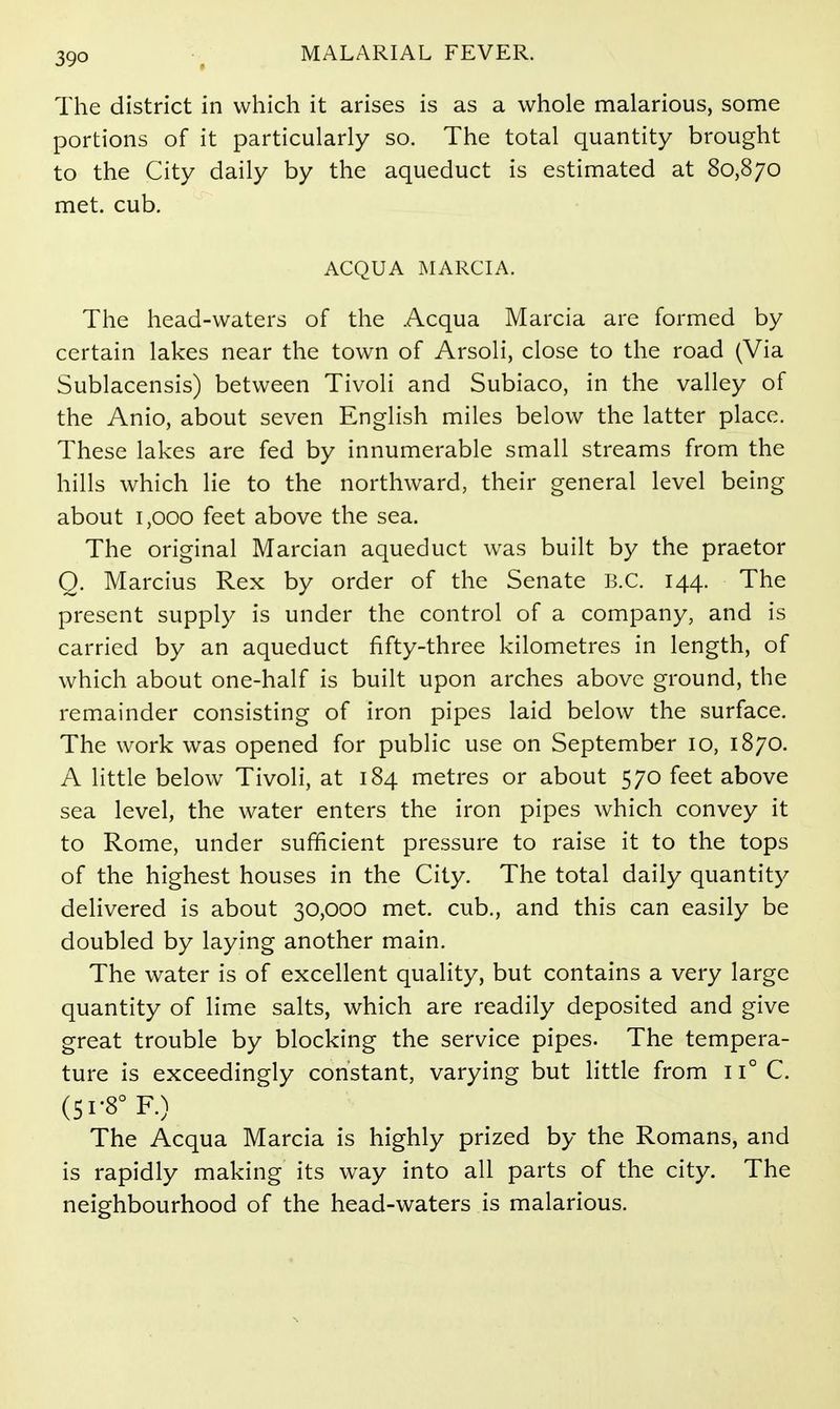 The district in which it arises is as a whole malarious, some portions of it particularly so. The total quantity brought to the City daily by the aqueduct is estimated at 80,870 met. cub. ACQUA MARCIA. The head-waters of the Acqua Marcia are formed by certain lakes near the town of Arsoli, close to the road (Via Sublacensis) between Tivoli and Subiaco, in the valley of the Anio, about seven English miles below the latter place. These lakes are fed by innumerable small streams from the hills which lie to the northward, their general level being about 1,000 feet above the sea. The original Marcian aqueduct was built by the praetor Q. Marcius Rex by order of the Senate B.C. 144. The present supply is under the control of a company, and is carried by an aqueduct fifty-three kilometres in length, of which about one-half is built upon arches above ground, the remainder consisting of iron pipes laid below the surface. The work was opened for public use on September 10, 1870. A little below Tivoli, at 184 metres or about 570 feet above sea level, the water enters the iron pipes which convey it to Rome, under sufficient pressure to raise it to the tops of the highest houses in the City. The total daily quantity delivered is about 30,000 met. cub., and this can easily be doubled by laying another main. The water is of excellent quality, but contains a very large quantity of lime salts, which are readily deposited and give great trouble by blocking the service pipes. The tempera- ture is exceedingly constant, varying but little from 11° C. (51-8° F.) The Acqua Marcia is highly prized by the Romans, and is rapidly making its way into all parts of the city. The neighbourhood of the head-waters is malarious.
