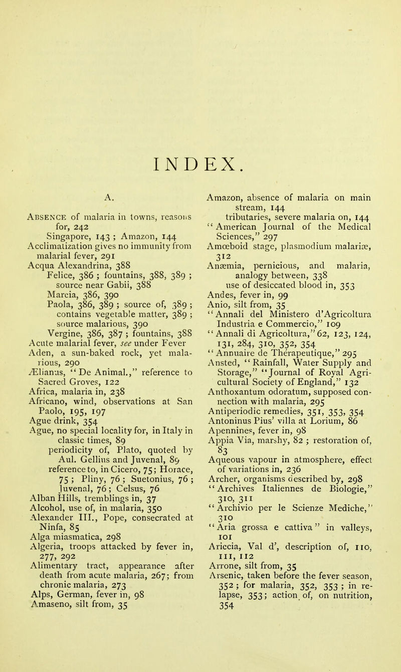 A. Absence of malaria in towns, reasons for, 242 Singapore, 143 ; Amazon, 144 Acclimalization gives no immunity from malarial fever, 291 Acqua Alexandrina, 388 Felice, 386 ; fountains, 388, 389 ; source near Gabii, 388 Marcia, 386, 390 Paola, 386, 389 ; source of, 389 ; contains vegetable matter, 389 ; source malarious, 390 Vergine, 386, 387 ; fountains, 388 Acute malarial fever, see under Fever Aden, a sun-baked rock, yet mala- rious, 290 ^lianus, De Animal., reference to Sacred Groves, 122 Africa, malaria in, 238 Africano, wind, observations at San Paolo, 195, 197 Ague drink, 354 Ague, no special locality for, in Italy in classic times, 89 periodicity of, Plato, quoted by Aul. Gellius and Juvenal, 89 reference to, in Cicero, 75; Horace, 75 ; Pliny, 76 ; Suetonius, 76 ; Juvenal, 76; Celsus, 76 Alban Hills, tremblings in, 37 Alcohol, use of, in malaria, 350 Alexander IH., Pope, consecrated at Ninfa, 85 Alga miasmatica, 298 Algeria, troops attacked by fever in, 277, 292 Alimentary tract, appearance after death from acute malaria, 267; from chronic malaria, 273 Alps, German, fever in, 98 Amaseno, silt from, 35 Amazon, absence of malaria on main stream, 144 tributaries, severe malaria on, 144 American Journal of the Medical Sciences, 297 Amoeboid stage, plasmodium malarice, 312 Anaemia, pernicious, and malaria, analogy between, 338 use of desiccated blood in, 353 Andes, fever in, 99 Anio, silt from, 35 Annali del Ministero d'Agricoltura Industria e Commercio, 109 Annali di Agricoltura,62, 123, 124, 131, 284, 310, 352, 354 Annuaire de Therapeutique, 295 Ansted, Rainfall, Water Supply and Storage, Journal of Royal Agri- cultural Society of England, 132 Anthoxantum odoratum, supposed con- nection with malaria, 295 Antiperiodic remedies, 351, 353, 354 Antoninus Pius' villa at Lorium, 86 Apennines, fever in, 98 Appia Via, marshy, 82 ; restoration of, Aqueous vapour in atmosphere, effect of variations in, 236 Archer, organisms described by, 298 Archives Italiennes de Biologic, 310. 311 Archivio per le Scienze Mediche, 310 Aria grossa e cattiva in valleys, lOI Ariccia, Val d', description of, no, III, 112 Arrone, silt from, 35 Arsenic, taken before the fever season, 352 ; for malaria, 352, 353 ; in re- lapse, 353; action of, on nutrition, 354