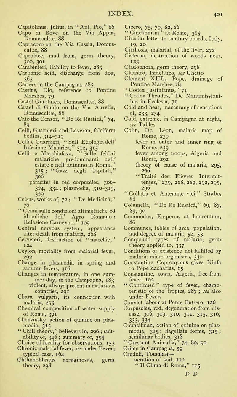 Capitolinus, Julius, in Ant. Pio, 86 Capo di Bove on the Via Appia, Domuscultse, 88 Capracoro on the Via Cassia, Domus- cult^E, 88 Caprolace, mud from, germ theory, 300, 301 Carabinieri, liability to fever, 285 Carbonic acid, discharge from dog, 365 Carters in the Campagna, 285 Cassius, Dio, reference to Pontine Marshes, 79 Castel Giubbileo, Domuscultas, 88 Castel di Guido on the Via Aurelia, Domuscultas, 88 Cato the Censor, De Re Rustica, 74, ^9 . . Celli, Guarnieri, and Laveran, falciform bodies, 314-319 Celli e Guarnieri, SuU' Etiologia dell' Infezione Malarica, 312, 315 Celli e Marchiafava, Sulle febbri malariche predominanti nell' estate e nell' autunno in Roma, 315; **Gazz. degli Ospitali, 306 parasites in red corpuscles, 306- 324, 334; Plasmodia, 310-319, 329 Celsus, works of, 72 ; De Medicina, 76 ** Cenni sulle condizioni altimetriche ed idrauliche dell' Agro Romano : Relazione Carnevari, 109 Central nervous system, appearance after death from malaria, 268 Cerveteri, destruction of macchie, 124 Ceylon, mortality from malarial fever, 292 Change in plasmodia in spring and autumn fevers, 316 Changes in temperature, in one sum- mer day, in the Campagna, 183 violent, always present in malarious countries, 291 Chara vulgaris, its connection with malaria, 295 Chemical composition of water supply of Rome, 391 Chenzinsky, action of quinine on plas- modia, 315 Chill theoiy, believers in, 296 ; suit- ability of, 346 ; summary of, 395 Choice of locality for observations, 153 Chronic malarial fever, see under Fever; typical case, 164 Chthonoblastus aeruginosus, germ theory, 298 Cicero, 75, 79, 82, 86 Cinchonism at Rome, 385 Circular letter to sanitary boards, Italy, 19, 20 Cirrhosis, malarial, of the liver, 272 Cisterna, destruction of woods near, 123 Cladophora, germ theory, 298 Claustro, Israelitico, see Ghetto Clement XIII,, Pope, drainage of Pontine Marshes, 84 Codex Justinianus, 71 Codex Theodos, De Manumissioni- bus in Ecclesia, 71 Cold and heat, inaccuracy of sensations of, 233, 234 Cold, extreme, in Campagna at night, see Tables Colin, Dr. Leon, malaria map of Rome, 239 fever in outer and inner ring ol Rome, 239 fever among troops, Algeria and Rome, 292 theory of cause of malaria, 295, 296 Traite des Fievres Intermit- tentes, 239, 288, 289, 292, 295, 296 Collatia et Antemnai vici, Strabo, 86 Columella, De Re Rustica, 69, 87, 89, 90 Commodus, Emperor, at Laurentum, 86 Communes, tables of area, population, and degree of malaria, 52, 53 Compound types of malaria, germ theory applied to, 337 Conditions of existence not fulfilled by malaria micro-organisms, 330 Constantine Copronymus gives Ninfa to Pope Zacharias, 85 Constantine, town, Algeria, free from fever, 102 Continued type of fever, charac- teristic of the tropics, 287 ; see also under Fever. Convict labour at Ponte Buttero, 126 Corpuscles, red, degeneration from dis- ease, 306, 309, 310, 311, 315, 316, 333> 334 Councilman, action of quinine on plas- modia, 315 ; flagellate forms, 315 ; semilunar bodies, 318 Crescunt Animalia, 74, 89, 90 Crime in Campagna, 59 Crudeli, Tommasi— aeration of soil, 112 II Clima di Roma, 115 D D