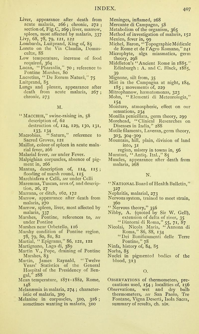 Liver, appearance after death from acute malaria, 266; chronic, 272 ; section of, Fig.C, 269 ; liver, marrow, spleen, most affected by malaria, 337 Livy, 68, 78, 79, 121, 122 Lombards, Luitprand, King of, 85 Loreto on the Via Claudia, Domus- cultce, 88 Low temperature, increase of food required, 364 Lucan, Pharsalia, 70 ; reference to Pontine Marshes, 80 Lucretius, De Rerum Natura, 75 Luitprand, 85 Lungs and pleurse, appearance after death from acute malaria, 267 ; chronic, 273 M. Macchie, swine-raising in, 58 description of, 62 destruction of, 124, 129, 130, 131, I33> 134 Macrobius, Saturn, reference to Sacred Groves, 121 Maillot, colour of spleen in acute mala- rial fever, 266 Malarial fever, see under Fever. Malpighian corpuscles, absence of pig- ment in, 266 Mantua, description of, 114, I15 ; flooding of marsh round, 115 Marchiafava e Celli, see under Celli Maremma, Tuscan, area of, and descrip- tion, 26, 27 Marrana, or ditch, 162, 172 Marrow, appearance after death from malaria, 270 Marrow, spleen, liver, most affected by malaria, 337 Marshes, Pontine, references to, see under Pontine Marshes near Orbetello, 116 Marshv condition of Pontine region, 78, 79, 80, 81, 82 Martial, Epigrams, 86, 121, 122 Martignano, Lago di, 389 Martin V., Pope, draining of Pontine Marshes, 83 Martin, James Raynald, '' Twelve Years' Statistics of the General Hospital of the Presidency of Ben- gal, 288 Mean temperature, 1871-1882, Rome, 148 Melansemia in malaria, 274 ; character- istic of malaria, 309 Melanine in corpuscles, 310, 316 ; sometimes wanting in malaria, 310 Meninges, inflamed, 268 Mercante di Campagna, 58 Metabolism of the organism, 365 Method of investigation of malaria, 152 Mexico, fever in, 99 Michel, Baron, TopographieMedicale de Rome et de I'Agro Romano. 241 Microphyte, alga miasmatica, germ theory, 298 Middleton's Ancient Rome in 1885. Edinburgh : A, and C. Black, 1885, 39 Mignone, silt from, 35 Mist in the Campagna at night, 184, 185 ; movements of, 229 Mitrophanow, hasmatomonas, 323 Mohn, Elementi di Meteorologia, 154 Moisture, atmospheric, effect on our sensations, 234 Monilia penicillata, germ theory, 299 Morehead, Clinical Researches on Diseases in India, 288 Motile filaments, Laveran, germ theory, 303, 304-309 Mountain, hill, plain, division of land into, 31 region, misery in towns in, 56 Muratori, Antiq. Ital,, 85 Muscles, appearance after death from malaria, 268 N. •' National Board of Health Bulletin, 327. . Nephritis, malarial, 273 Nervous system, trained to meet strain, 360 Nervous theory, 356 Nibby, A. (quoted by Sir W. Cell), extension of delta of river, 35 Dintorni di Roma, 55, 71, 87 Nicolai, Nicola Maria, Annona di Roma, 86, 88, 134 Dei Bonificamenti delle Terra Pontine, 78 Ninfa, history of, 84, 85 Norba, 85 Nuclei in pigmented bodies of the blood, 313 O. Observations of thermometers, pre- cautions used, 154; localities of, 156 Observations, vv^et and dry bulb thermometers, see San Paolo, Tre Fontane, Vigna Deserti, Isola Sacra, summary of results, ch. xiv.