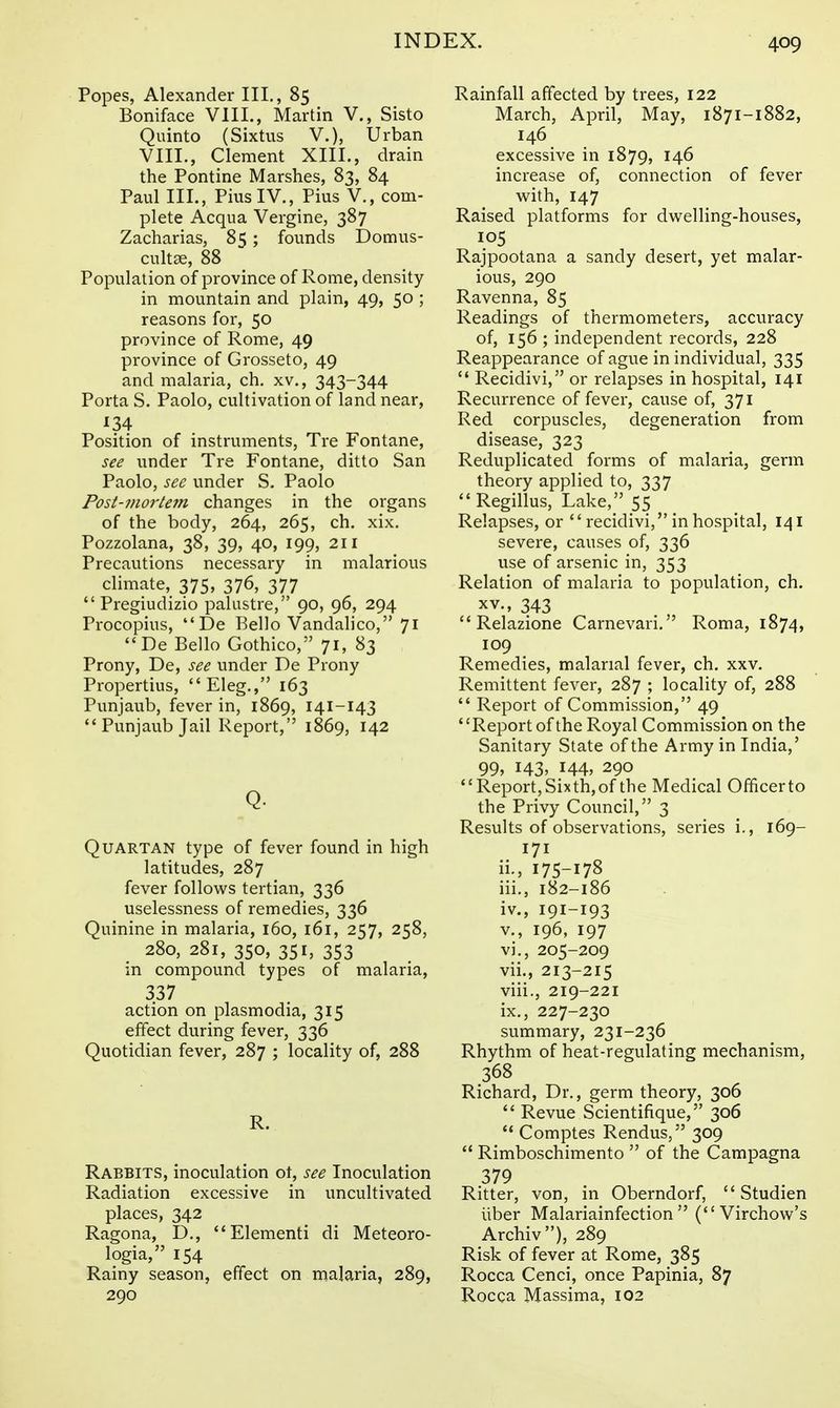 Popes, Alexander III., 85 Boniface VIII., Martin V., Sisto Quinto (Sixtus V.), Urban VIII., Clement XIII., drain the Pontine Marshes, 83, 84 Paul III., Pius IV., Pius V., com- plete Acqua Vergine, 387 Zacharias, 85; founds Domus- cultse, 88 Population of province of Rome, density in mountain and plain, 49, 50 ; reasons for, 50 province of Rome, 49 province of Grosseto, 49 and malaria, ch. xv., 343-344 Porta S. Paolo, cultivation of land near, ^34 Position of instruments, Tre Fontane, see under Tre Fontane, ditto San Paolo, see under S. Paolo Post-mortetn changes in the organs of the body, 264, 265, ch. xix. Pozzolana, 38, 39, 40, 199, 211 Precautions necessary in malarious climate, 375, 376, 377 Pregiudizio palustre, 90, 96, 294 Procopius, De Rello Vandalico, 71 De Bello Gothico, 71, 83 Prony, De, see under De Prony Propertius, Eleg., 163 Punjaub, fever in, 1869, 141-143 Punjaub Jail Report, 1869, 142 Q. Quartan type of fever found in high latitudes, 287 fever follows tertian, 336 uselessness of remedies, 336 Quinine in malaria, 160, 161, 257, 258, 280, 281, 350, 351, 353 in compound types of malaria, 337 action on plasmodia, 315 effect during fever, 336 Quotidian fever, 287 ; locality of, 288 R. Rabbits, inoculation ot, see Inoculation Radiation excessive in uncultivated places, 342 Ragona, D., Elementi di Meteoro- logia, 154 Rainy season, effect on malaria, 289, 290 Rainfall affected by trees, 122 March, April, May, 1871-1882, 146 excessive in 1879, 146 increase of, connection of fever w^ith, 147 Raised platforms for dwelling-houses, 105 Rajpootana a sandy desert, yet malar- ious, 290 Ravenna, 85 Readings of thermometers, accuracy of, 156 ; independent records, 228 Reappearance of ague in individual, 335 Recidivi, or relapses in hospital, 141 Recurrence of fever, cause of, 371 Red corpuscles, degeneration from disease, 323 Reduplicated forms of malaria, germ theory applied to, 337 Regillus, Lake, 55 Relapses, or recidivi, in hospital, 141 severe, causes of, 336 use of arsenic in, 353 Relation of malaria to population, ch. XV., 343 Relazione Carnevari. Roma, 1874, 109 Remedies, malarial fever, ch. xxv. Remittent fever, 287 ; locality of, 288 Report of Commission, 49 Report of the Royal Commission on the Sanitary State of the Army in India,' 99, 143, 144, 290 Report, Sixth, of the Medical Officerto the Privy Council, 3 Results of observations, series i., 169- 171 ii. , 175-178 iii. , 182-186 iv. , 191-193 v. , 196, 197 vi. , 205-209 vii. , 213-215 viii. , 219-221 ix. , 227-230 summary, 231-236 Rhythm of heat-regulating mechanism, 368 Richard, Dr., germ theory, 306 Revue Scientifique, 306 Comptes Rendus, 309 Rimboschimento of the Campagna 379 Ritter, von, in Oberndorf, Studien liber Malariainfection (Virchow's Archiv), 289 Risk of fever at Rome, 385 Rocca Cenci, once Papinia, 87 Rocca Massima, 102