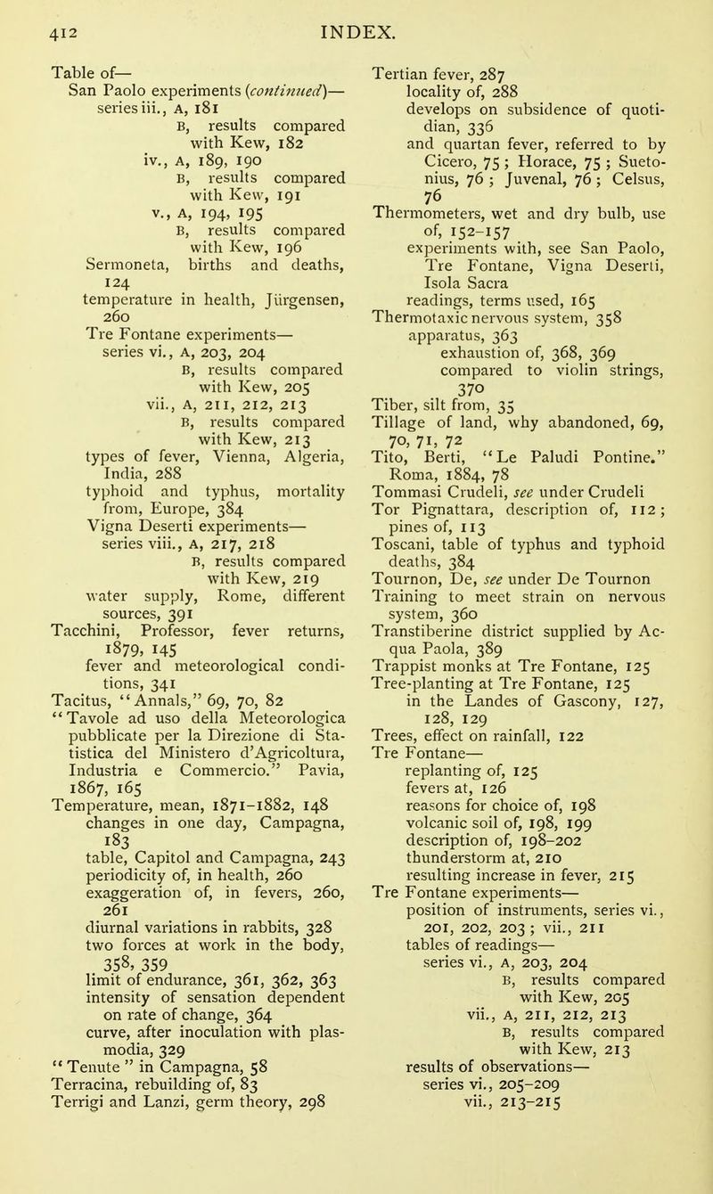 Table of— San Paolo experiments {continued)— series iii., A, i8i B, results compared with Kew, 182 iv,, A, 189, 190 B, results compared with Kew, 191 v., A, 194, 195 B, results compared with Kew, 196 Sermoneta, births and deaths, 124 temperature in health, Jiirgensen, 260 Tre Fontane experiments— series vi.. A, 203, 204 B, results compared with Kew, 205 vii., A, 211, 212, 213 B, results compared with Kew, 213 types of fever, Vienna, Algeria, India, 288 typhoid and typhus, mortality from, Europe, 384 Vigna Deserti experiments— series viii., a, 217, 218 B, results compared with Kew, 219 water supply, Rome, different sources, 391 Tacchini, Professor, fever returns, 1879, 145 fever and meteorological condi- tions, 341 Tacitus, Annals, 69, 70, 82 Tavole ad uso della Meteorologica pubblicate per la Direzione di Sta- tistica del Ministero d'Agricoltura, Industria e Commercio. Pavia, 1867, 165 Temperature, mean, 1871-1882, 148 changes in one day, Campagna, 183 table, Capitol and Campagna, 243 periodicity of, in health, 260 exaggeration of, in fevers, 260, 261 diurnal variations in rabbits, 328 two forces at work in the body, 358, 359 limit of endurance, 361, 362, 363 intensity of sensation dependent on rate of change, 364 curve, after inoculation with Plas- modia, 329 '* Tenute  in Campagna, 58 Terracina, rebuilding of, 83 Terrigi and Lanzi, germ theory, 298 Tertian fever, 287 locality of, 288 develops on subsidence of quoti- dian, 336 and quartan fever, referred to by Cicero, 75 ; Horace, 75 ; Sueto- nius, 76 ; Juvenal, 76 ; Celsus, 76 Thermometers, wet and dry bulb, use of, 152-157 experiments with, see San Paolo, Tre Fontane, Vigna Deserli, Isola Sacra readings, terms used, 165 Thermotaxic nervous system, 358 apparatus, 363 exhaustion of, 368, 369 compared to violin strings, 370 Tiber, silt from, 35 Tillage of land, why abandoned, 69, 70, 71, 72 Tito, Berti,  Le Paludi Pontine. Roma, 1884, 78 Tommasi Crudeli, see under Crudeli Tor Pignattara, description of, 112; pines of, 113 Toscani, table of typhus and typhoid deaths, 384 Tournon, De, see under De Tournon Training to meet strain on nervous system, 360 Transtiberine district supplied by Ac- qua Paola, 389 Trappist monks at Tre Fontane, 125 Tree-planting at Tre Fontane, 125 in the Landes of Gascony, 127, 128, 129 Trees, effect on rainfall, 122 Tie Fontane— replanting of, 125 fevers at, 126 reasons for choice of, 198 volcanic soil of, 198, 199 description of, 198-202 thunderstorm at, 210 resulting increase in fever, 215 Tre Fontane experiments— position of instruments, series vi., 201, 202, 203 ; vii., 211 tables of readings— series vi., a, 203, 204 B, results compared with Kew, 205 vii., A, 211, 212, 213 B, results compared with Kew, 213 results of observations— series vi,, 205-209 vii., 213-215