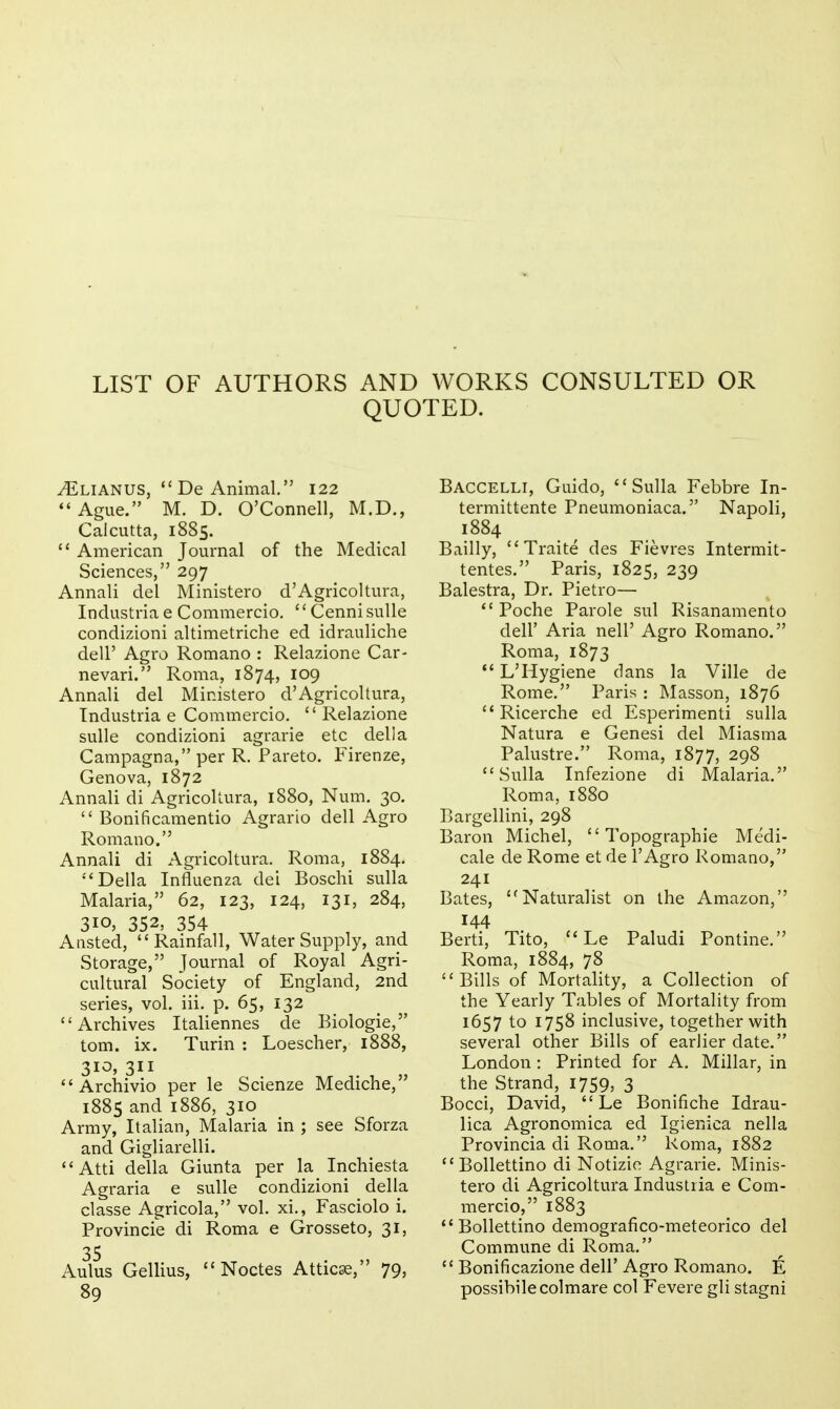 LIST OF AUTHORS AND WORKS CONSULTED OR QUOTED. ^LIANUS,  De Animal. 122 Ague. M. D. O'Connell, M.D., Calcutta, 1885.  American Journal of the Medical Sciences, 297 Annali del Ministero d'Agricoltura, Industria e Commercio.  CennisuUe condizioni altimetriche ed idrauliche deir Agro Romano : Relazione Car- nevari. Roma, 1874, 109 Annali del Ministero d'Agricoltura, Industria e Commercio. Relazione sulle condizioni agrarie etc dell a Campagna, per R. Pareto. Firenze, Genova, 1872 Annali di Agricoltura, 1880, Num. 30.  Bonificamentio Agrario dell Agro Romano. Annali di Agricoltura. Roma, 1884. Delia Influenza dei Boschi sulla Malaria, 62, 123, 124, 131, 284, 310, 352, 354 Aiisted, Rainfall, Water Supply, and Storage, Journal of Royal Agri- cultural Society of England, 2nd series, vol. iii. p. 65, 132 Archives Italiennes de Biologic, torn. ix. Turin : Loescher, 1888, 3i^> 311  Archivio per le Scienze Mediche, 1885 and 1886, 310 Army, Italian, Malaria in ; see Sforza and Gigliarelli.  Atti della Giunta per la Inchiesta Agraria e sulle condizioni della classe Agricola, vol. xi., Fasciolo i. Provincie di Roma e Grosseto, 31, 35 Aulus Gellius,  Noctes Atticse, 79, 89 Baccelli, Guido, Sulla Febbre In- termittente Pneumoniaca. Napoli, 1884 Bailly,  Traite des Fievres Intermit- tentes. Paris, 1825, 239 Balestra, Dr. Pietro—  Poche Parole sul Risanamento deir Aria nell' Agro Romano. Roma, 1873 L'Hygiene dans la Ville de Rome. Paris : Masson, 1876  Ricerche ed Esperimenti sulla Natura e Genesi del Miasma Palustre. Roma, 1877, 298 Sulla Infezione di Malaria. Roma, 1880 Bargellini, 298 Baron Michel, Topographic Medi- cale de Rome et de I'Agro Romano, 241 Bates, Naturalist on the Amazon, 144 Berti, Tito,  Le Paludi Pontine. Roma, 1884, 78 Bills of Mortality, a Collection of the Yearly Tables of Mortality from 1657 to 1758 inclusive, together with several other Bills of earlier date, London : Printed for A. Millar, in the Strand, 1759, 3 Bocci, David,  Le Bonifiche Idrau- lica Agronomica ed Igienica nella Provincia di Roma. Roma, 1882 Bollettino di Notizic Agrarie. Minis- tero di Agricoltura Industria e Com- mercio, 1883 Bollettino demografico-meteorico del Commune di Roma,  Bonificazione dell' Agro Romano. E possibilecolmare col Fevere gli stagni