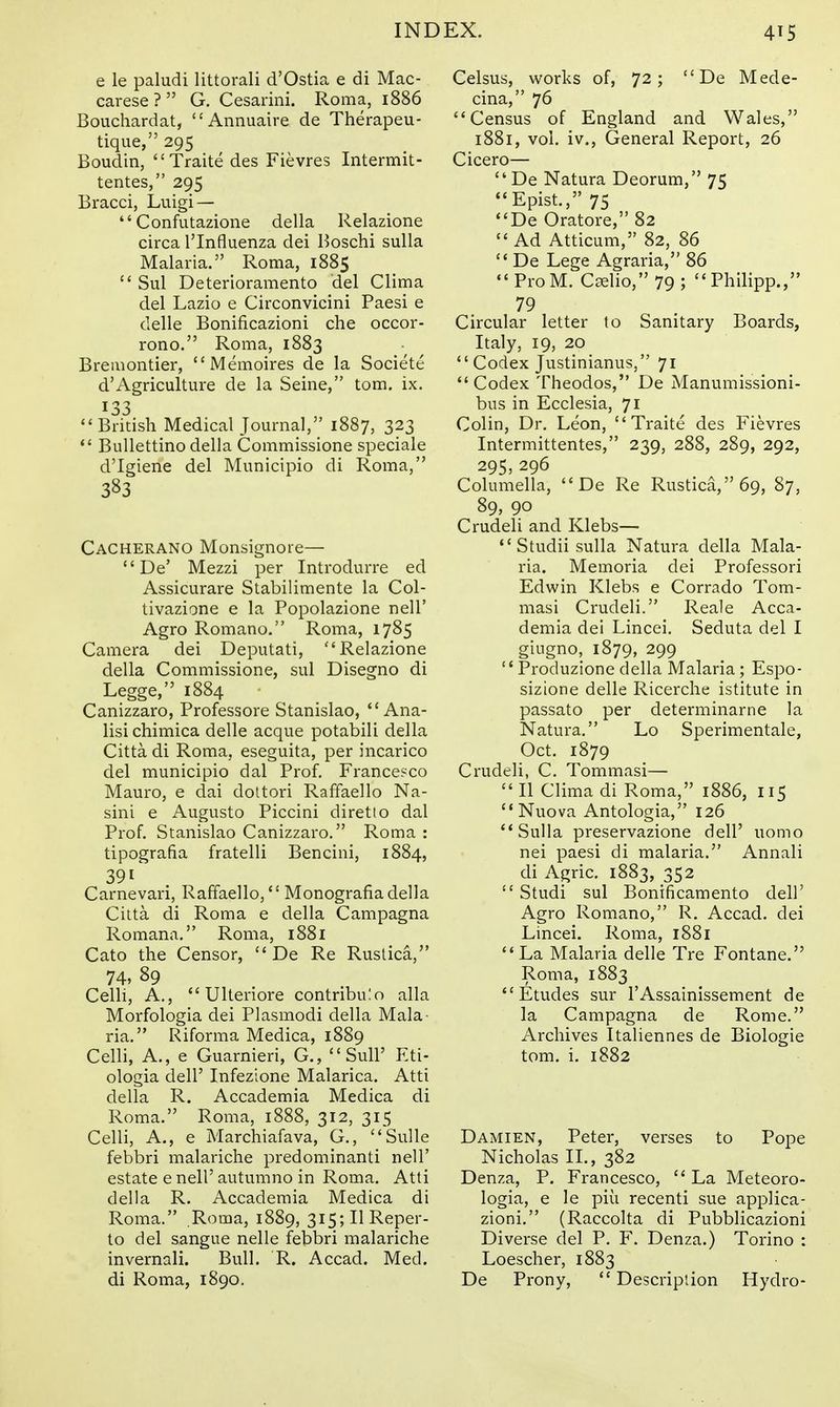 e le paludi littorali d'Ostia e di Mac- carese ? G. Cesarini. Roma, 1886 Bouchardat, Annuaire de Therapeu- tique, 295 Boudin, Traite des Fievres Intermit- tentes, 295 Bracci, Luigi — Confutazione della Relazione circa I'lnfluenza dei Boschi sulla Malaria. Roma, 1885 Sul Deterioramento del Clima del Lazio e Circonvicini Paesi e delle Bonificazioni che occor- rono. Roma, 1883 Bremontier, Memoires de la Societe d'Agriculture de la Seine, torn. ix. 133 British Medical Journal, 1887, 323 BuUettino della Commissione speciale d'Igiene del Municipio di Roma, 383 Cacherano Monsignore— De' Mezzi per Introdurre ed Assicurare Stabilimente la Col- tivazione e la Popolazione nell' Agro Romano. Roma, 1785 Camera dei Deputati, Relazione della Commissione, sul Disegno di Legge, 1884 Canizzaro, Professore Stanislao, *'Ana- lisi chimica delle acque potabili della Citta di Roma, eseguita, per incarico del municipio dal Prof. Francesco Mauro, e dai dottori Raffaello Na- sini e Augusto Piccini diretto dal Prof. Stanislao Canizzaro. Roma : tipografia fratelli Bencini, 1884, 391 Carnevari, Raffaello, Monografiadella Citta di Roma e della Campagna Romana. Roma, 1881 Cato the Censor, De Re Ruslica, Celli, A., Ulteriore contribulo alia Morfologia dei Plasmodi della Mala- ria. Riforma Medica, 1889 Celli, A., e Guarnieri, G., Sull' Eti- ologia deir Infezione Malarica. Atti della R. Accademia Medica di Roma. Roma, 1888, 312, 315 Celli, A., e Marchiafava, G., Sulle febbri malariche predominanti nell' estate e nell' autumno in Roma. Atti della R. Accademia Medica di Roma. Roma, 1889, 3i5;IlReper- to del sangue nelle febbri malariche invernali. Bull. R. Accad. Med. di Roma, 1890. Celsus, works of, 72; De Mede- cina, 76 Census of England and Wales, 1881, vol. iv.. General Report, 26 Cicero— De Natura Deorum, 75 Epist., 75 De Oratore, 82 Ad Atticum, 82, 86 De Lege Agraria, 86 Pro M. Cselio, 79 ; Philipp., 79 Circular letter to Sanitary Boards, Italy, 19, 20 Codex Justinianus, 71 Codex Theodos, De Manumissioni- bns in Ecclesia, 71 Colin, Dr. Leon, Traite des Fievres Intermittentes, 239, 288, 289, 292, 295, 296 Columella, De Re Rustica,69, 87, 89, 90 Crudeli and Klebs— Studii sulla Natura della Mala- ria, Memoria dei Professori Edwin Klebs e Corrado Tom- masi Crudeli. Reale Acca- demia dei Lincei. Seduta del I giugno, 1879, 299 Produzione della Malaria; Espo- sizione delle Ricerche istitute in passato per determinarne la Natura. Lo Sperimentale, Oct. 1879 Crudeli, C. Tommasi— II Clima di Roma, 1886, 115 Nuova Antologia, 126 Sulla preservazione dell' uomo nei paesi di malaria. Annali di Agric. 1883, 352 Studi sul Bonificamento dell' Agro Romano, R. Accad. dei Lincei. Roma, 1881 La Malaria delle Tre Fontane. Roma, 1883 Etudes sur I'Assainissement de la Campagna de Rome. Archives Italiennes de Biologic tom. i. 1882 Damien, Peter, verses to Pope Nicholas II., 382 Denza, P. Francesco, La Meteoro- logia, e le piu recenti sue applica- zioni. (Raccolta di Pubblicazioni Diverse del P. F. Denza.) Torino : Loescher, 1883 De Prony, Descriplion Hydro-