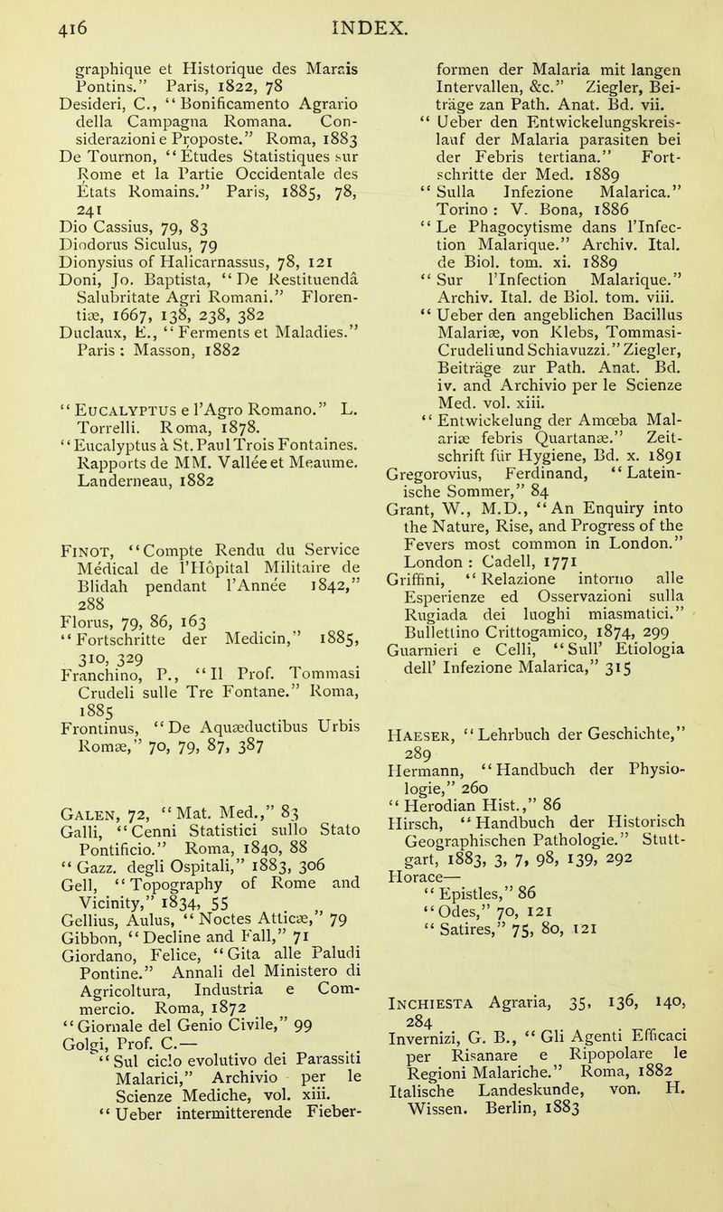 graphique et Historique des Marsis Pontins. Paris, 1822, 78 Desideri, C, Bonificamento Agrario della Campagna Romana. Con- siderazionie Proposte. Roma, 1883 De Tournon, Etudes Statistiques sur Rome et la Partie Occidentale des Etats Remains. Paris, 1885, 78, 241 Dio Cassius, 79, 83 Diodorus Siculus, 79 Dionysius of Halicarnassus, 78, 121 Doni, Jo. Baptista, De Restituenda Salubritate Agri Romani. Floren- tioe, 1667, 138, 238, 382 Duclaux, E., Ferments et Maladies. Paris : Masson, 1882 '' Eucalyptus e 1'Agro Romano. L. Torrelli. Roma, 1878. Eucalyptus a St.PaulTroisFontaines. Rapports de MM. Valleeet Meaume, Landerneau, 1882 FiNOT, Compte Rendu du Service Medical de I'llopital Militaire de Blidah pendant I'Annee 1842, 288 Florus, 79, 86, 163 Fortschritte der Medicin, 1885, 310, 329 Franchino, P., II Prof. Tommasi Crudeli suUe Tre Fontane. Roma, 1885 Frontinus, De Aquaeductibus Urbis Romse, 70, 79, 87, 387 Galen, 72, Mat. Med., 83 Gain, Cenni Statistic! sullo Stato Pontificio. Roma, 1840, 88 Gazz. degli Ospitali, 1883, 306 Gell, Topography of Rome and Vicinity, 1834, 55 Gellius, Aulus, Noctes Attics, 79 Gibbon, Decline and Fall, 71 Giordano, Felice, Gita alle Paludi Pontine. Annali del Ministero di Agricoltura, Industria e Com- mercio. Roma, 1872 Giornale del Genio Civile, 99 Golgi, Prof. C.— Sul ciclo evolutivo dei Parassiti Malarici, Archivio per le Scienze Mediche, vol. xiii. Ueber intermitterende Fieber- formen der Malaria mit langen Intervallen, &c. Ziegler, Bei- trage zan Path. Anat, Bd. vii. Ueber den Entwickelungskreis- lauf der Malaria parasiten bei der Febris tertiana. Fort- schritte der Med. 1889 Sulla Infezione Malarica. Torino : V. Bona, 1886 Le Phagocytisme dans ITnfec- tion Malarique. Archiv. Ital. de Biol. torn. xi. 1889 Sur ITnfection Malarique. Archiv. Ital, de Biol. tom. viii. Ueber den angeblichen Bacillus MalaricC, von Klebs, Tommasi- Crudeli und Schiavuzzi, Ziegler, Beitrage zur Path. Anat. Bd. iv. and Archivio per le Scienze Med. vol. xiii. Entwickelung der Amoeba Mal- ariae febris Quartanse. Zeit- schrift fiir Hygiene, Bd. x. 1891 Gregorovius, Ferdinand, Latein- ische Sommer, 84 Grant, W., M.D., An Enquiry into the Nature, Rise, and Progress of the Fevers most common in London. London : Cadell, 1771 Griffini, Relazione intorno alle Esperienze ed Osservazioni sulla Rugiada dei luoghi miasmatici. BuUetlino Crittogamico, 1874, 299 Guarnieri e Celli, SuU' Etiologia deir Lifezione Malarica, 315 Haeser, Lehrbuch der Geschichte, 289 Hermann, Handbuch der Physio- logic, 260 Herodian Hist., 86 Hirsch, Handbuch der Historisch Geographischen Pathologic. Stutt- gart, 1883, 3, 7, 98, 139, 292 Horace— Epistles, 86 Odes, 70, 121 Satires, 75, 80, 121 Inchiesta Agraria, 35, 136, 140, 284 Invernizi, G. B., Gli Agenti Efficaci per Risanare e Ripopolare le Regioni Malariche. Roma, 1882 Italische Landeskunde, von. H. Wissen. Berlin, 1883